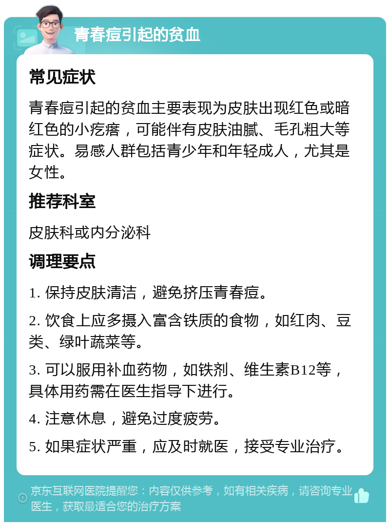 青春痘引起的贫血 常见症状 青春痘引起的贫血主要表现为皮肤出现红色或暗红色的小疙瘩，可能伴有皮肤油腻、毛孔粗大等症状。易感人群包括青少年和年轻成人，尤其是女性。 推荐科室 皮肤科或内分泌科 调理要点 1. 保持皮肤清洁，避免挤压青春痘。 2. 饮食上应多摄入富含铁质的食物，如红肉、豆类、绿叶蔬菜等。 3. 可以服用补血药物，如铁剂、维生素B12等，具体用药需在医生指导下进行。 4. 注意休息，避免过度疲劳。 5. 如果症状严重，应及时就医，接受专业治疗。