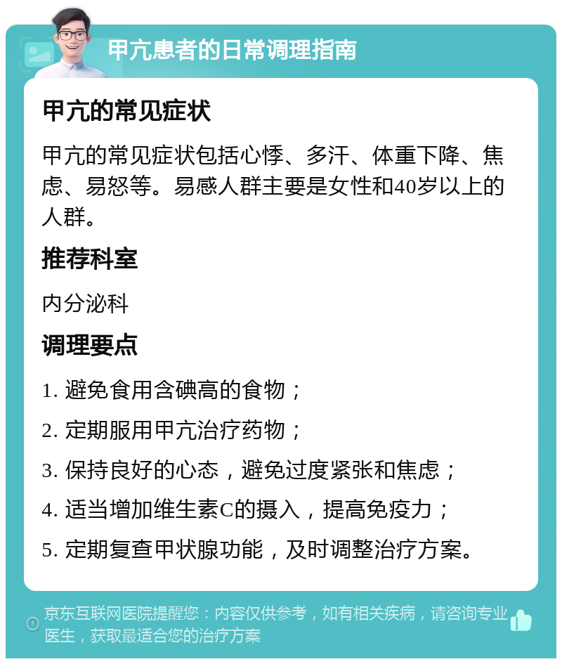 甲亢患者的日常调理指南 甲亢的常见症状 甲亢的常见症状包括心悸、多汗、体重下降、焦虑、易怒等。易感人群主要是女性和40岁以上的人群。 推荐科室 内分泌科 调理要点 1. 避免食用含碘高的食物； 2. 定期服用甲亢治疗药物； 3. 保持良好的心态，避免过度紧张和焦虑； 4. 适当增加维生素C的摄入，提高免疫力； 5. 定期复查甲状腺功能，及时调整治疗方案。