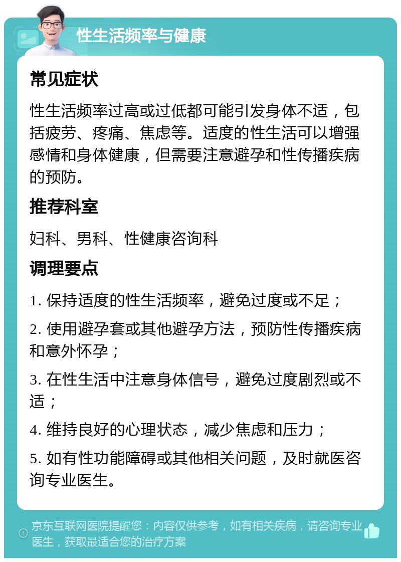 性生活频率与健康 常见症状 性生活频率过高或过低都可能引发身体不适，包括疲劳、疼痛、焦虑等。适度的性生活可以增强感情和身体健康，但需要注意避孕和性传播疾病的预防。 推荐科室 妇科、男科、性健康咨询科 调理要点 1. 保持适度的性生活频率，避免过度或不足； 2. 使用避孕套或其他避孕方法，预防性传播疾病和意外怀孕； 3. 在性生活中注意身体信号，避免过度剧烈或不适； 4. 维持良好的心理状态，减少焦虑和压力； 5. 如有性功能障碍或其他相关问题，及时就医咨询专业医生。