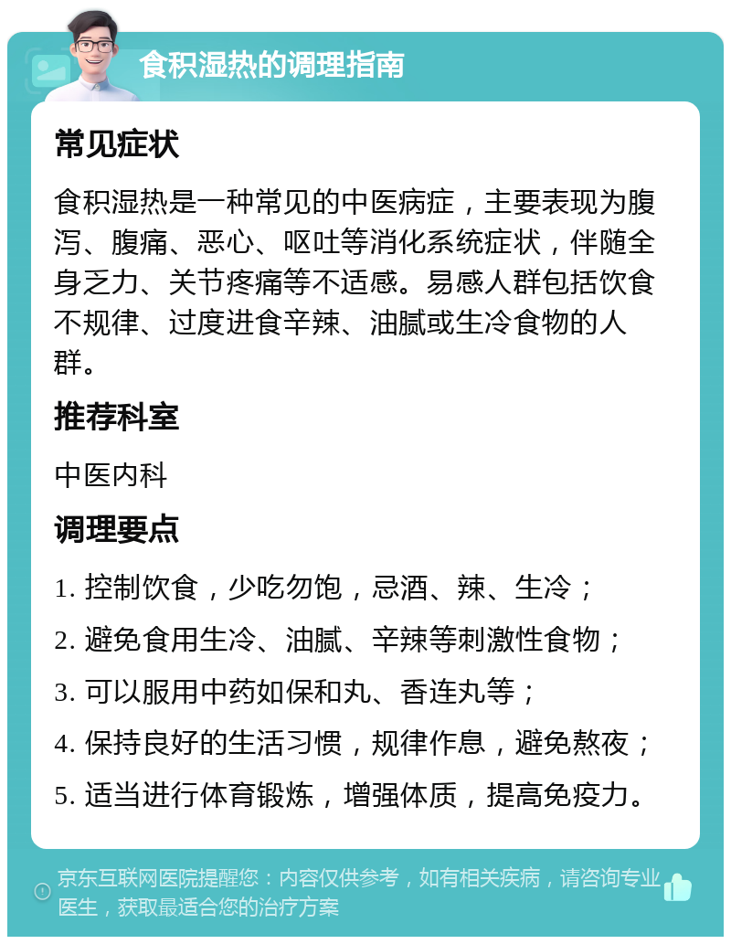 食积湿热的调理指南 常见症状 食积湿热是一种常见的中医病症，主要表现为腹泻、腹痛、恶心、呕吐等消化系统症状，伴随全身乏力、关节疼痛等不适感。易感人群包括饮食不规律、过度进食辛辣、油腻或生冷食物的人群。 推荐科室 中医内科 调理要点 1. 控制饮食，少吃勿饱，忌酒、辣、生冷； 2. 避免食用生冷、油腻、辛辣等刺激性食物； 3. 可以服用中药如保和丸、香连丸等； 4. 保持良好的生活习惯，规律作息，避免熬夜； 5. 适当进行体育锻炼，增强体质，提高免疫力。