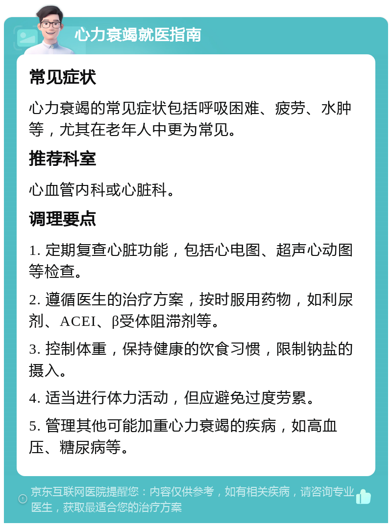 心力衰竭就医指南 常见症状 心力衰竭的常见症状包括呼吸困难、疲劳、水肿等，尤其在老年人中更为常见。 推荐科室 心血管内科或心脏科。 调理要点 1. 定期复查心脏功能，包括心电图、超声心动图等检查。 2. 遵循医生的治疗方案，按时服用药物，如利尿剂、ACEI、β受体阻滞剂等。 3. 控制体重，保持健康的饮食习惯，限制钠盐的摄入。 4. 适当进行体力活动，但应避免过度劳累。 5. 管理其他可能加重心力衰竭的疾病，如高血压、糖尿病等。