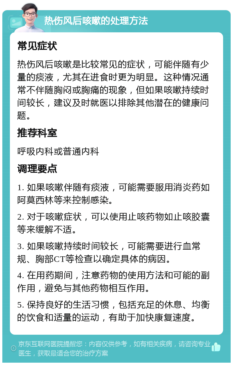 热伤风后咳嗽的处理方法 常见症状 热伤风后咳嗽是比较常见的症状，可能伴随有少量的痰液，尤其在进食时更为明显。这种情况通常不伴随胸闷或胸痛的现象，但如果咳嗽持续时间较长，建议及时就医以排除其他潜在的健康问题。 推荐科室 呼吸内科或普通内科 调理要点 1. 如果咳嗽伴随有痰液，可能需要服用消炎药如阿莫西林等来控制感染。 2. 对于咳嗽症状，可以使用止咳药物如止咳胶囊等来缓解不适。 3. 如果咳嗽持续时间较长，可能需要进行血常规、胸部CT等检查以确定具体的病因。 4. 在用药期间，注意药物的使用方法和可能的副作用，避免与其他药物相互作用。 5. 保持良好的生活习惯，包括充足的休息、均衡的饮食和适量的运动，有助于加快康复速度。