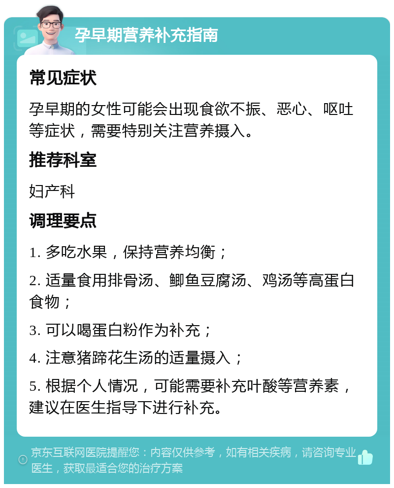 孕早期营养补充指南 常见症状 孕早期的女性可能会出现食欲不振、恶心、呕吐等症状，需要特别关注营养摄入。 推荐科室 妇产科 调理要点 1. 多吃水果，保持营养均衡； 2. 适量食用排骨汤、鲫鱼豆腐汤、鸡汤等高蛋白食物； 3. 可以喝蛋白粉作为补充； 4. 注意猪蹄花生汤的适量摄入； 5. 根据个人情况，可能需要补充叶酸等营养素，建议在医生指导下进行补充。