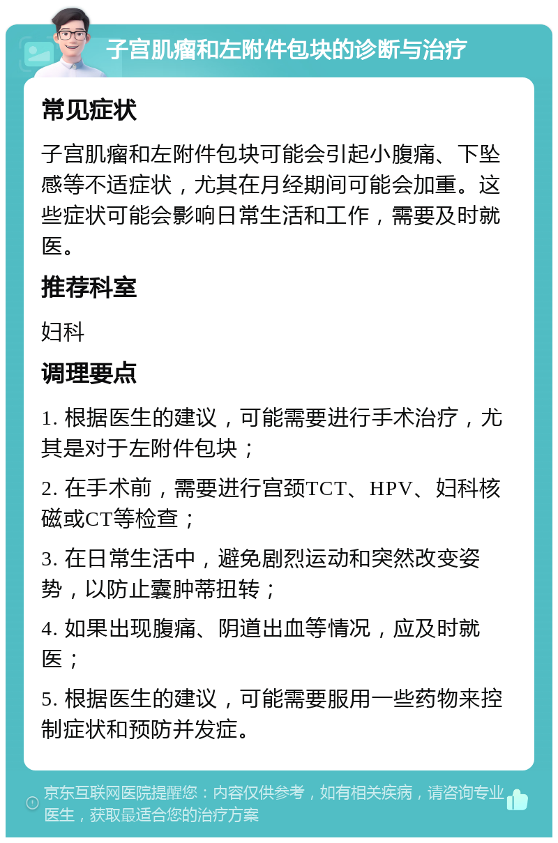 子宫肌瘤和左附件包块的诊断与治疗 常见症状 子宫肌瘤和左附件包块可能会引起小腹痛、下坠感等不适症状，尤其在月经期间可能会加重。这些症状可能会影响日常生活和工作，需要及时就医。 推荐科室 妇科 调理要点 1. 根据医生的建议，可能需要进行手术治疗，尤其是对于左附件包块； 2. 在手术前，需要进行宫颈TCT、HPV、妇科核磁或CT等检查； 3. 在日常生活中，避免剧烈运动和突然改变姿势，以防止囊肿蒂扭转； 4. 如果出现腹痛、阴道出血等情况，应及时就医； 5. 根据医生的建议，可能需要服用一些药物来控制症状和预防并发症。