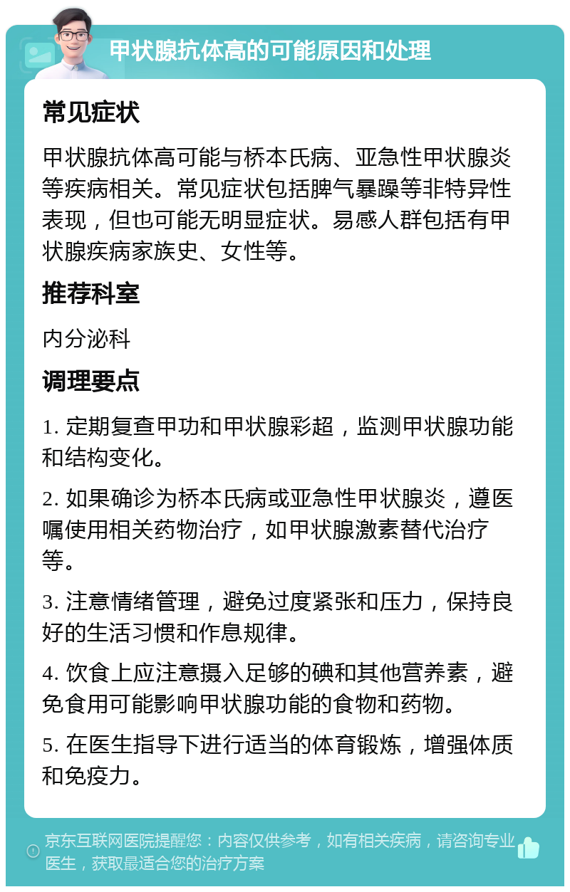 甲状腺抗体高的可能原因和处理 常见症状 甲状腺抗体高可能与桥本氏病、亚急性甲状腺炎等疾病相关。常见症状包括脾气暴躁等非特异性表现，但也可能无明显症状。易感人群包括有甲状腺疾病家族史、女性等。 推荐科室 内分泌科 调理要点 1. 定期复查甲功和甲状腺彩超，监测甲状腺功能和结构变化。 2. 如果确诊为桥本氏病或亚急性甲状腺炎，遵医嘱使用相关药物治疗，如甲状腺激素替代治疗等。 3. 注意情绪管理，避免过度紧张和压力，保持良好的生活习惯和作息规律。 4. 饮食上应注意摄入足够的碘和其他营养素，避免食用可能影响甲状腺功能的食物和药物。 5. 在医生指导下进行适当的体育锻炼，增强体质和免疫力。