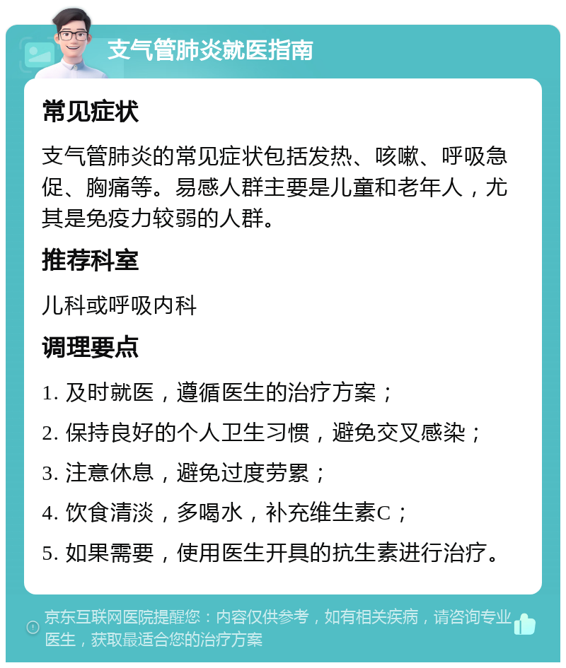 支气管肺炎就医指南 常见症状 支气管肺炎的常见症状包括发热、咳嗽、呼吸急促、胸痛等。易感人群主要是儿童和老年人，尤其是免疫力较弱的人群。 推荐科室 儿科或呼吸内科 调理要点 1. 及时就医，遵循医生的治疗方案； 2. 保持良好的个人卫生习惯，避免交叉感染； 3. 注意休息，避免过度劳累； 4. 饮食清淡，多喝水，补充维生素C； 5. 如果需要，使用医生开具的抗生素进行治疗。