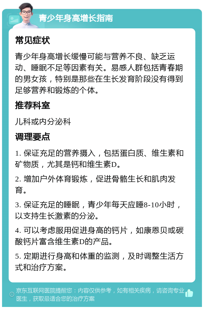 青少年身高增长指南 常见症状 青少年身高增长缓慢可能与营养不良、缺乏运动、睡眠不足等因素有关。易感人群包括青春期的男女孩，特别是那些在生长发育阶段没有得到足够营养和锻炼的个体。 推荐科室 儿科或内分泌科 调理要点 1. 保证充足的营养摄入，包括蛋白质、维生素和矿物质，尤其是钙和维生素D。 2. 增加户外体育锻炼，促进骨骼生长和肌肉发育。 3. 保证充足的睡眠，青少年每天应睡8-10小时，以支持生长激素的分泌。 4. 可以考虑服用促进身高的钙片，如康恩贝或碳酸钙片富含维生素D的产品。 5. 定期进行身高和体重的监测，及时调整生活方式和治疗方案。