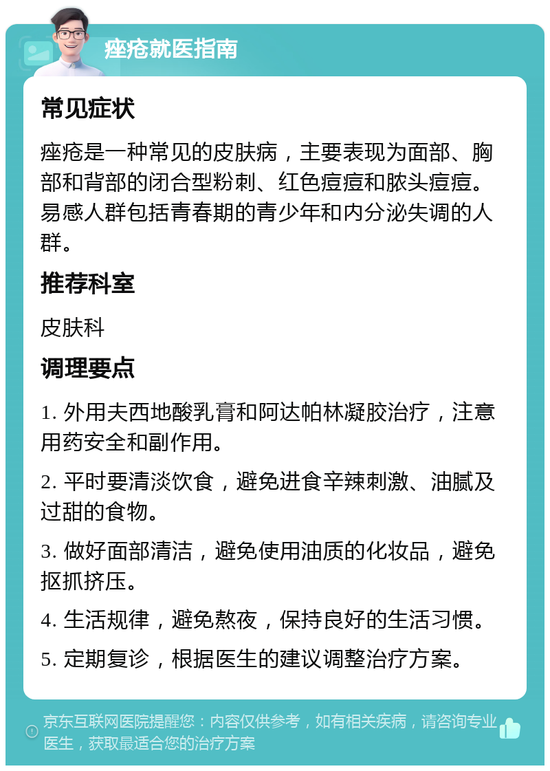 痤疮就医指南 常见症状 痤疮是一种常见的皮肤病，主要表现为面部、胸部和背部的闭合型粉刺、红色痘痘和脓头痘痘。易感人群包括青春期的青少年和内分泌失调的人群。 推荐科室 皮肤科 调理要点 1. 外用夫西地酸乳膏和阿达帕林凝胶治疗，注意用药安全和副作用。 2. 平时要清淡饮食，避免进食辛辣刺激、油腻及过甜的食物。 3. 做好面部清洁，避免使用油质的化妆品，避免抠抓挤压。 4. 生活规律，避免熬夜，保持良好的生活习惯。 5. 定期复诊，根据医生的建议调整治疗方案。