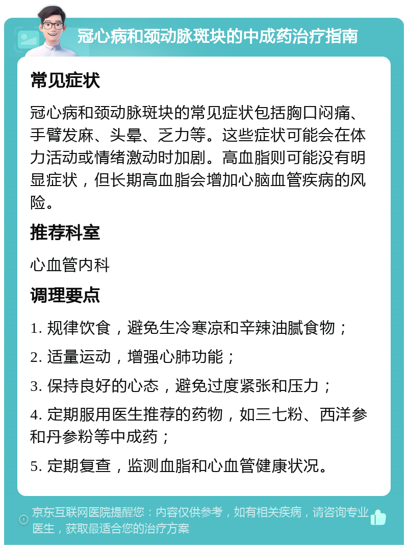 冠心病和颈动脉斑块的中成药治疗指南 常见症状 冠心病和颈动脉斑块的常见症状包括胸口闷痛、手臂发麻、头晕、乏力等。这些症状可能会在体力活动或情绪激动时加剧。高血脂则可能没有明显症状，但长期高血脂会增加心脑血管疾病的风险。 推荐科室 心血管内科 调理要点 1. 规律饮食，避免生冷寒凉和辛辣油腻食物； 2. 适量运动，增强心肺功能； 3. 保持良好的心态，避免过度紧张和压力； 4. 定期服用医生推荐的药物，如三七粉、西洋参和丹参粉等中成药； 5. 定期复查，监测血脂和心血管健康状况。