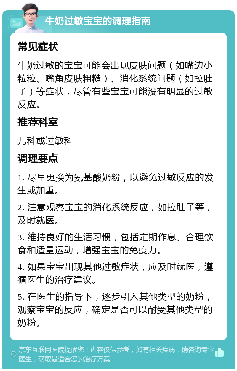 牛奶过敏宝宝的调理指南 常见症状 牛奶过敏的宝宝可能会出现皮肤问题（如嘴边小粒粒、嘴角皮肤粗糙）、消化系统问题（如拉肚子）等症状，尽管有些宝宝可能没有明显的过敏反应。 推荐科室 儿科或过敏科 调理要点 1. 尽早更换为氨基酸奶粉，以避免过敏反应的发生或加重。 2. 注意观察宝宝的消化系统反应，如拉肚子等，及时就医。 3. 维持良好的生活习惯，包括定期作息、合理饮食和适量运动，增强宝宝的免疫力。 4. 如果宝宝出现其他过敏症状，应及时就医，遵循医生的治疗建议。 5. 在医生的指导下，逐步引入其他类型的奶粉，观察宝宝的反应，确定是否可以耐受其他类型的奶粉。