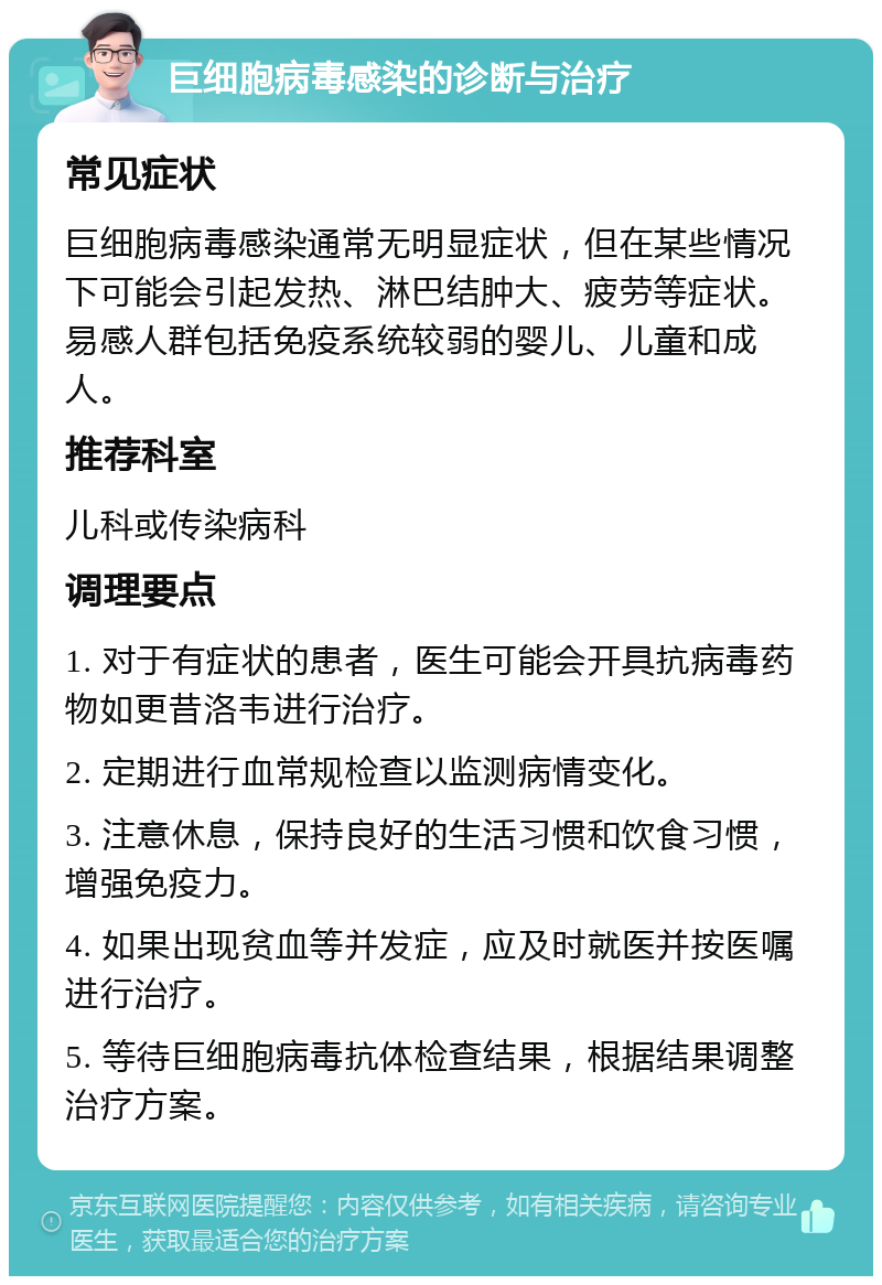 巨细胞病毒感染的诊断与治疗 常见症状 巨细胞病毒感染通常无明显症状，但在某些情况下可能会引起发热、淋巴结肿大、疲劳等症状。易感人群包括免疫系统较弱的婴儿、儿童和成人。 推荐科室 儿科或传染病科 调理要点 1. 对于有症状的患者，医生可能会开具抗病毒药物如更昔洛韦进行治疗。 2. 定期进行血常规检查以监测病情变化。 3. 注意休息，保持良好的生活习惯和饮食习惯，增强免疫力。 4. 如果出现贫血等并发症，应及时就医并按医嘱进行治疗。 5. 等待巨细胞病毒抗体检查结果，根据结果调整治疗方案。