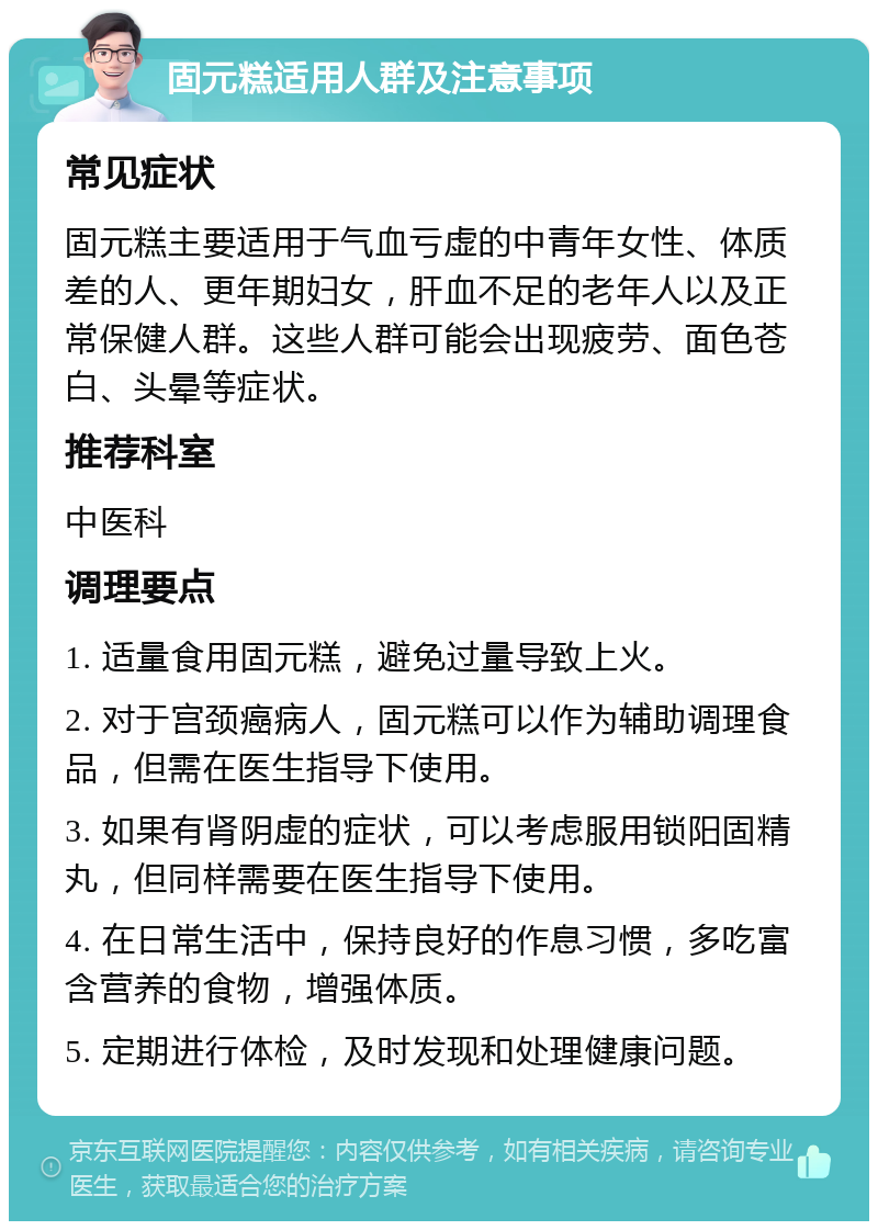 固元糕适用人群及注意事项 常见症状 固元糕主要适用于气血亏虚的中青年女性、体质差的人、更年期妇女，肝血不足的老年人以及正常保健人群。这些人群可能会出现疲劳、面色苍白、头晕等症状。 推荐科室 中医科 调理要点 1. 适量食用固元糕，避免过量导致上火。 2. 对于宫颈癌病人，固元糕可以作为辅助调理食品，但需在医生指导下使用。 3. 如果有肾阴虚的症状，可以考虑服用锁阳固精丸，但同样需要在医生指导下使用。 4. 在日常生活中，保持良好的作息习惯，多吃富含营养的食物，增强体质。 5. 定期进行体检，及时发现和处理健康问题。