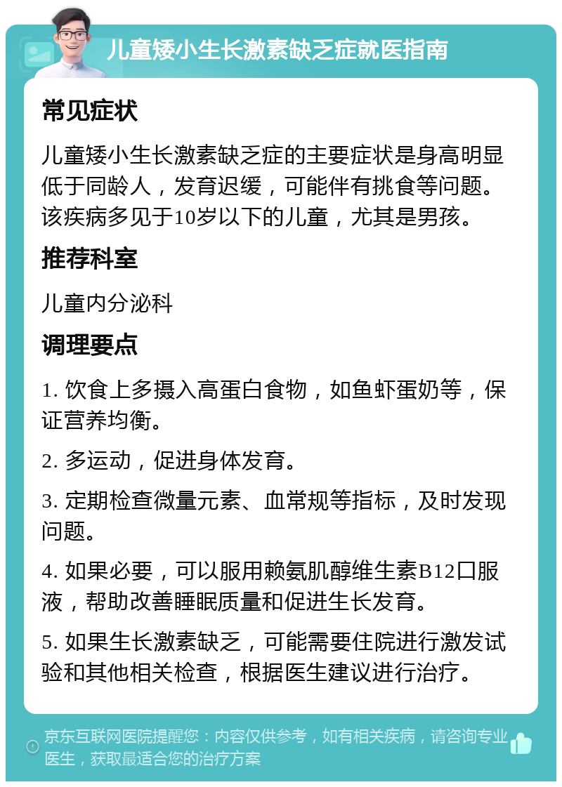 儿童矮小生长激素缺乏症就医指南 常见症状 儿童矮小生长激素缺乏症的主要症状是身高明显低于同龄人，发育迟缓，可能伴有挑食等问题。该疾病多见于10岁以下的儿童，尤其是男孩。 推荐科室 儿童内分泌科 调理要点 1. 饮食上多摄入高蛋白食物，如鱼虾蛋奶等，保证营养均衡。 2. 多运动，促进身体发育。 3. 定期检查微量元素、血常规等指标，及时发现问题。 4. 如果必要，可以服用赖氨肌醇维生素B12口服液，帮助改善睡眠质量和促进生长发育。 5. 如果生长激素缺乏，可能需要住院进行激发试验和其他相关检查，根据医生建议进行治疗。