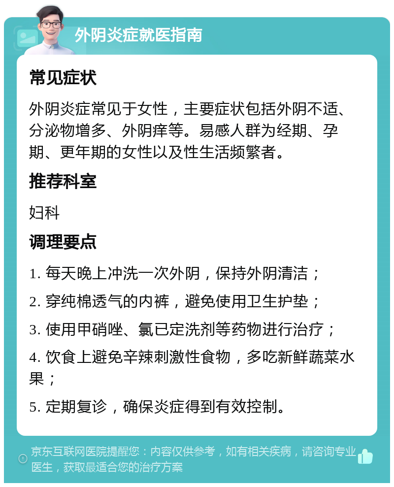 外阴炎症就医指南 常见症状 外阴炎症常见于女性，主要症状包括外阴不适、分泌物增多、外阴痒等。易感人群为经期、孕期、更年期的女性以及性生活频繁者。 推荐科室 妇科 调理要点 1. 每天晚上冲洗一次外阴，保持外阴清洁； 2. 穿纯棉透气的内裤，避免使用卫生护垫； 3. 使用甲硝唑、氯已定洗剂等药物进行治疗； 4. 饮食上避免辛辣刺激性食物，多吃新鲜蔬菜水果； 5. 定期复诊，确保炎症得到有效控制。