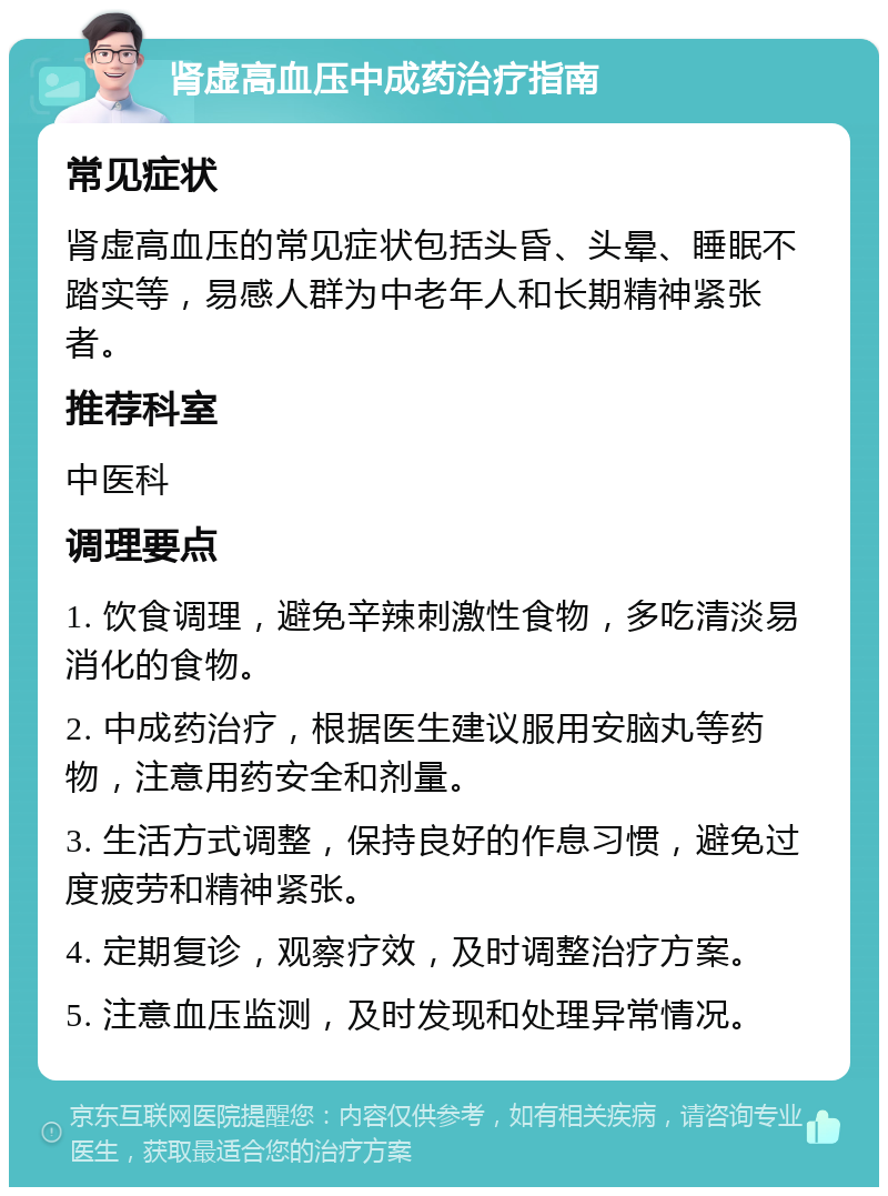 肾虚高血压中成药治疗指南 常见症状 肾虚高血压的常见症状包括头昏、头晕、睡眠不踏实等，易感人群为中老年人和长期精神紧张者。 推荐科室 中医科 调理要点 1. 饮食调理，避免辛辣刺激性食物，多吃清淡易消化的食物。 2. 中成药治疗，根据医生建议服用安脑丸等药物，注意用药安全和剂量。 3. 生活方式调整，保持良好的作息习惯，避免过度疲劳和精神紧张。 4. 定期复诊，观察疗效，及时调整治疗方案。 5. 注意血压监测，及时发现和处理异常情况。