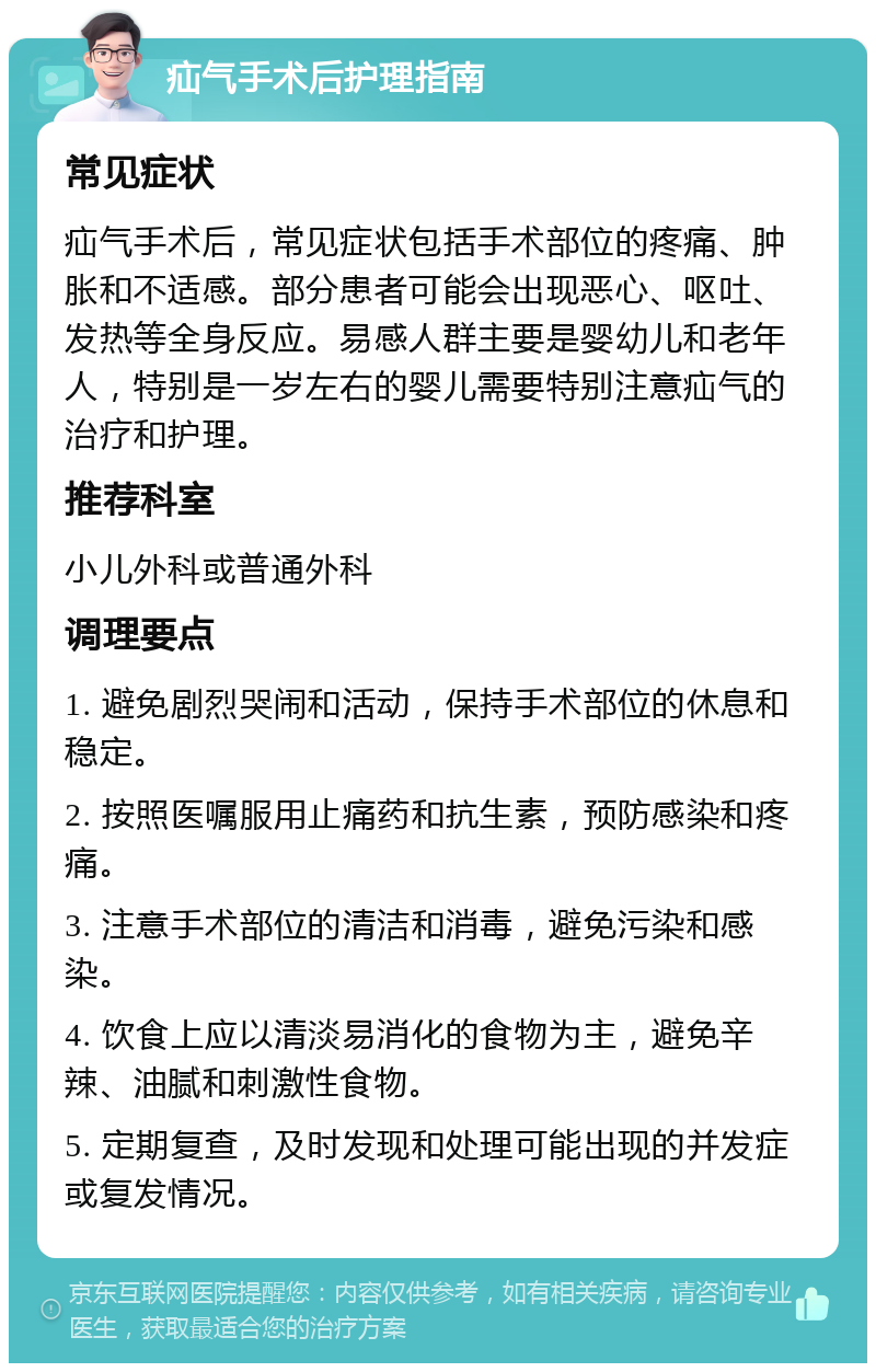 疝气手术后护理指南 常见症状 疝气手术后，常见症状包括手术部位的疼痛、肿胀和不适感。部分患者可能会出现恶心、呕吐、发热等全身反应。易感人群主要是婴幼儿和老年人，特别是一岁左右的婴儿需要特别注意疝气的治疗和护理。 推荐科室 小儿外科或普通外科 调理要点 1. 避免剧烈哭闹和活动，保持手术部位的休息和稳定。 2. 按照医嘱服用止痛药和抗生素，预防感染和疼痛。 3. 注意手术部位的清洁和消毒，避免污染和感染。 4. 饮食上应以清淡易消化的食物为主，避免辛辣、油腻和刺激性食物。 5. 定期复查，及时发现和处理可能出现的并发症或复发情况。