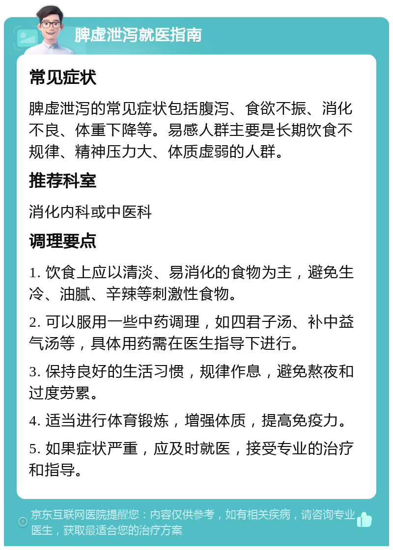 脾虚泄泻就医指南 常见症状 脾虚泄泻的常见症状包括腹泻、食欲不振、消化不良、体重下降等。易感人群主要是长期饮食不规律、精神压力大、体质虚弱的人群。 推荐科室 消化内科或中医科 调理要点 1. 饮食上应以清淡、易消化的食物为主，避免生冷、油腻、辛辣等刺激性食物。 2. 可以服用一些中药调理，如四君子汤、补中益气汤等，具体用药需在医生指导下进行。 3. 保持良好的生活习惯，规律作息，避免熬夜和过度劳累。 4. 适当进行体育锻炼，增强体质，提高免疫力。 5. 如果症状严重，应及时就医，接受专业的治疗和指导。