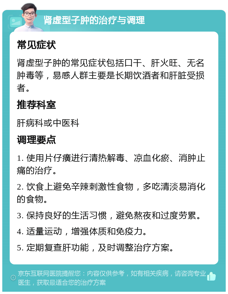 肾虚型子肿的治疗与调理 常见症状 肾虚型子肿的常见症状包括口干、肝火旺、无名肿毒等，易感人群主要是长期饮酒者和肝脏受损者。 推荐科室 肝病科或中医科 调理要点 1. 使用片仔癀进行清热解毒、凉血化瘀、消肿止痛的治疗。 2. 饮食上避免辛辣刺激性食物，多吃清淡易消化的食物。 3. 保持良好的生活习惯，避免熬夜和过度劳累。 4. 适量运动，增强体质和免疫力。 5. 定期复查肝功能，及时调整治疗方案。