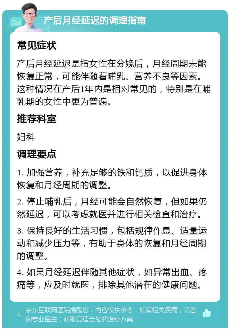 产后月经延迟的调理指南 常见症状 产后月经延迟是指女性在分娩后，月经周期未能恢复正常，可能伴随着哺乳、营养不良等因素。这种情况在产后1年内是相对常见的，特别是在哺乳期的女性中更为普遍。 推荐科室 妇科 调理要点 1. 加强营养，补充足够的铁和钙质，以促进身体恢复和月经周期的调整。 2. 停止哺乳后，月经可能会自然恢复，但如果仍然延迟，可以考虑就医并进行相关检查和治疗。 3. 保持良好的生活习惯，包括规律作息、适量运动和减少压力等，有助于身体的恢复和月经周期的调整。 4. 如果月经延迟伴随其他症状，如异常出血、疼痛等，应及时就医，排除其他潜在的健康问题。