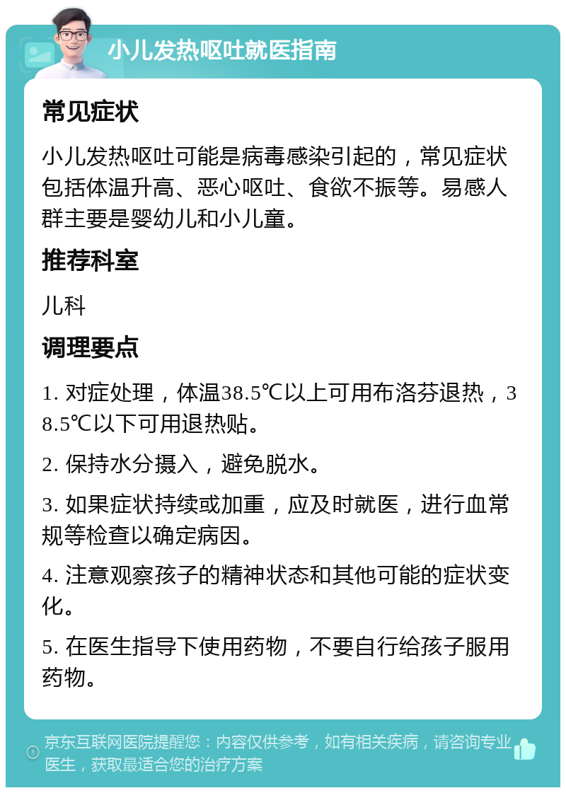 小儿发热呕吐就医指南 常见症状 小儿发热呕吐可能是病毒感染引起的，常见症状包括体温升高、恶心呕吐、食欲不振等。易感人群主要是婴幼儿和小儿童。 推荐科室 儿科 调理要点 1. 对症处理，体温38.5℃以上可用布洛芬退热，38.5℃以下可用退热贴。 2. 保持水分摄入，避免脱水。 3. 如果症状持续或加重，应及时就医，进行血常规等检查以确定病因。 4. 注意观察孩子的精神状态和其他可能的症状变化。 5. 在医生指导下使用药物，不要自行给孩子服用药物。