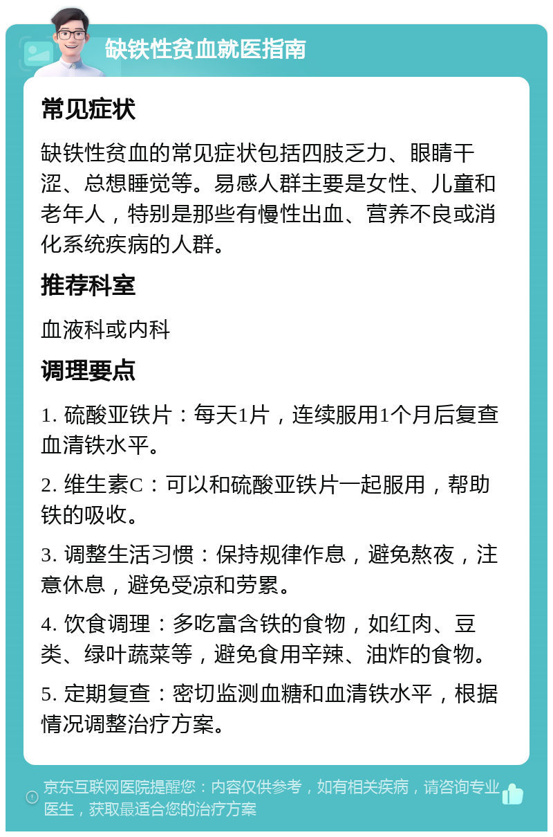 缺铁性贫血就医指南 常见症状 缺铁性贫血的常见症状包括四肢乏力、眼睛干涩、总想睡觉等。易感人群主要是女性、儿童和老年人，特别是那些有慢性出血、营养不良或消化系统疾病的人群。 推荐科室 血液科或内科 调理要点 1. 硫酸亚铁片：每天1片，连续服用1个月后复查血清铁水平。 2. 维生素C：可以和硫酸亚铁片一起服用，帮助铁的吸收。 3. 调整生活习惯：保持规律作息，避免熬夜，注意休息，避免受凉和劳累。 4. 饮食调理：多吃富含铁的食物，如红肉、豆类、绿叶蔬菜等，避免食用辛辣、油炸的食物。 5. 定期复查：密切监测血糖和血清铁水平，根据情况调整治疗方案。