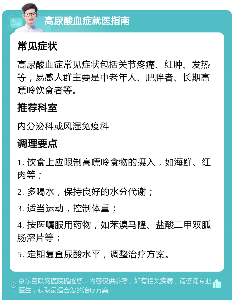 高尿酸血症就医指南 常见症状 高尿酸血症常见症状包括关节疼痛、红肿、发热等，易感人群主要是中老年人、肥胖者、长期高嘌呤饮食者等。 推荐科室 内分泌科或风湿免疫科 调理要点 1. 饮食上应限制高嘌呤食物的摄入，如海鲜、红肉等； 2. 多喝水，保持良好的水分代谢； 3. 适当运动，控制体重； 4. 按医嘱服用药物，如苯溴马隆、盐酸二甲双胍肠溶片等； 5. 定期复查尿酸水平，调整治疗方案。