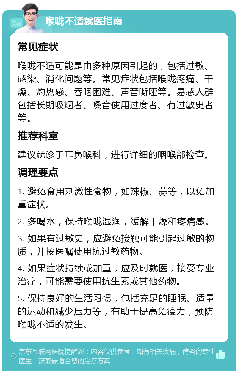 喉咙不适就医指南 常见症状 喉咙不适可能是由多种原因引起的，包括过敏、感染、消化问题等。常见症状包括喉咙疼痛、干燥、灼热感、吞咽困难、声音嘶哑等。易感人群包括长期吸烟者、嗓音使用过度者、有过敏史者等。 推荐科室 建议就诊于耳鼻喉科，进行详细的咽喉部检查。 调理要点 1. 避免食用刺激性食物，如辣椒、蒜等，以免加重症状。 2. 多喝水，保持喉咙湿润，缓解干燥和疼痛感。 3. 如果有过敏史，应避免接触可能引起过敏的物质，并按医嘱使用抗过敏药物。 4. 如果症状持续或加重，应及时就医，接受专业治疗，可能需要使用抗生素或其他药物。 5. 保持良好的生活习惯，包括充足的睡眠、适量的运动和减少压力等，有助于提高免疫力，预防喉咙不适的发生。