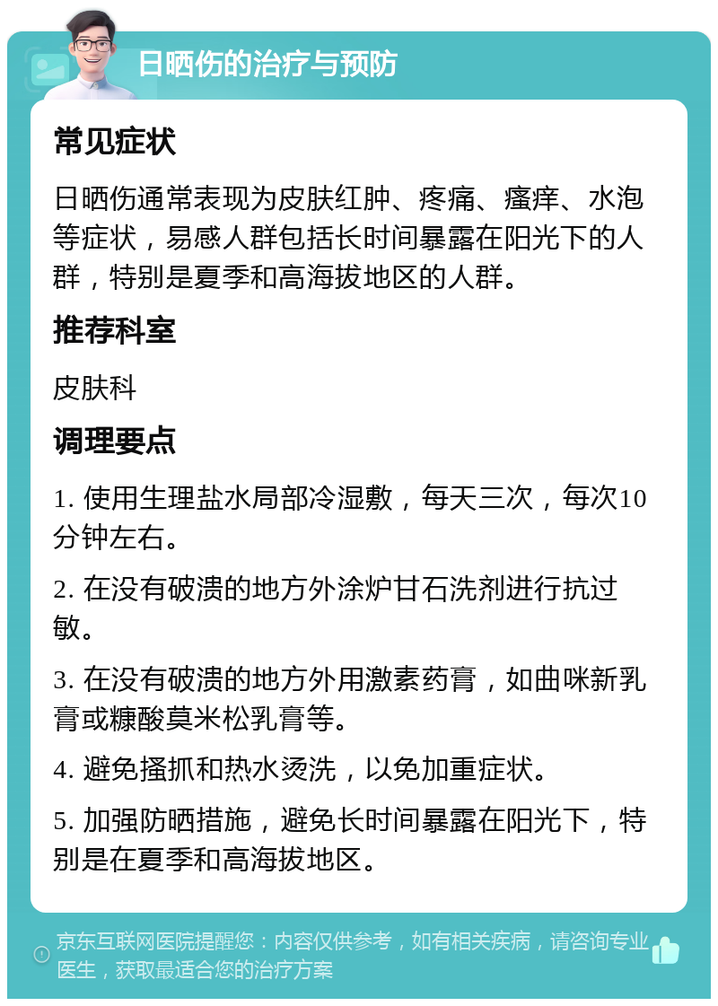 日晒伤的治疗与预防 常见症状 日晒伤通常表现为皮肤红肿、疼痛、瘙痒、水泡等症状，易感人群包括长时间暴露在阳光下的人群，特别是夏季和高海拔地区的人群。 推荐科室 皮肤科 调理要点 1. 使用生理盐水局部冷湿敷，每天三次，每次10分钟左右。 2. 在没有破溃的地方外涂炉甘石洗剂进行抗过敏。 3. 在没有破溃的地方外用激素药膏，如曲咪新乳膏或糠酸莫米松乳膏等。 4. 避免搔抓和热水烫洗，以免加重症状。 5. 加强防晒措施，避免长时间暴露在阳光下，特别是在夏季和高海拔地区。