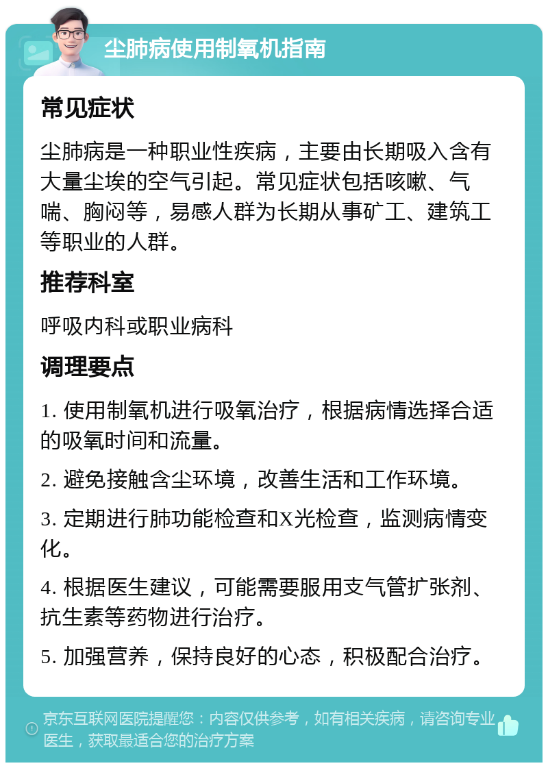 尘肺病使用制氧机指南 常见症状 尘肺病是一种职业性疾病，主要由长期吸入含有大量尘埃的空气引起。常见症状包括咳嗽、气喘、胸闷等，易感人群为长期从事矿工、建筑工等职业的人群。 推荐科室 呼吸内科或职业病科 调理要点 1. 使用制氧机进行吸氧治疗，根据病情选择合适的吸氧时间和流量。 2. 避免接触含尘环境，改善生活和工作环境。 3. 定期进行肺功能检查和X光检查，监测病情变化。 4. 根据医生建议，可能需要服用支气管扩张剂、抗生素等药物进行治疗。 5. 加强营养，保持良好的心态，积极配合治疗。