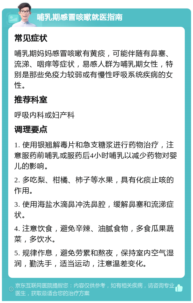 哺乳期感冒咳嗽就医指南 常见症状 哺乳期妈妈感冒咳嗽有黄痰，可能伴随有鼻塞、流涕、咽痒等症状，易感人群为哺乳期女性，特别是那些免疫力较弱或有慢性呼吸系统疾病的女性。 推荐科室 呼吸内科或妇产科 调理要点 1. 使用银翘解毒片和急支糖浆进行药物治疗，注意服药前哺乳或服药后4小时哺乳以减少药物对婴儿的影响。 2. 多吃梨、柑橘、柿子等水果，具有化痰止咳的作用。 3. 使用海盐水滴鼻冲洗鼻腔，缓解鼻塞和流涕症状。 4. 注意饮食，避免辛辣、油腻食物，多食瓜果蔬菜，多饮水。 5. 规律作息，避免劳累和熬夜，保持室内空气湿润，勤洗手，适当运动，注意温差变化。