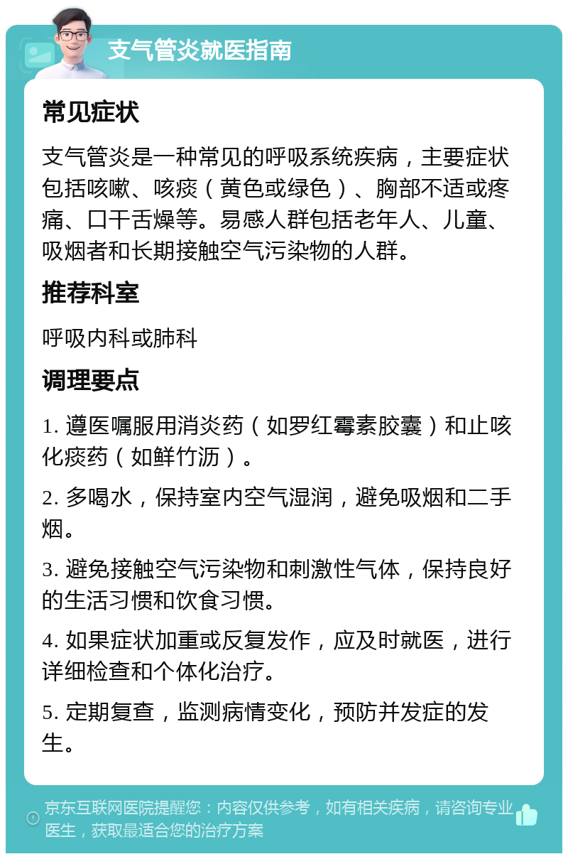 支气管炎就医指南 常见症状 支气管炎是一种常见的呼吸系统疾病，主要症状包括咳嗽、咳痰（黄色或绿色）、胸部不适或疼痛、口干舌燥等。易感人群包括老年人、儿童、吸烟者和长期接触空气污染物的人群。 推荐科室 呼吸内科或肺科 调理要点 1. 遵医嘱服用消炎药（如罗红霉素胶囊）和止咳化痰药（如鲜竹沥）。 2. 多喝水，保持室内空气湿润，避免吸烟和二手烟。 3. 避免接触空气污染物和刺激性气体，保持良好的生活习惯和饮食习惯。 4. 如果症状加重或反复发作，应及时就医，进行详细检查和个体化治疗。 5. 定期复查，监测病情变化，预防并发症的发生。