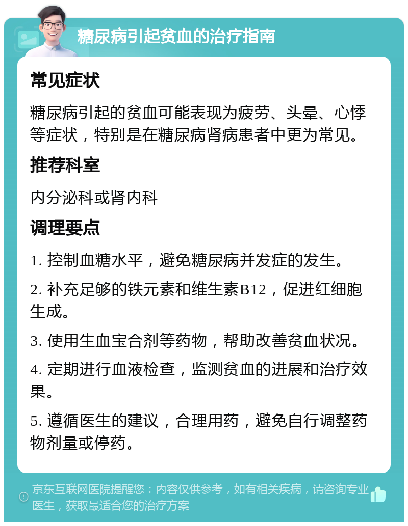 糖尿病引起贫血的治疗指南 常见症状 糖尿病引起的贫血可能表现为疲劳、头晕、心悸等症状，特别是在糖尿病肾病患者中更为常见。 推荐科室 内分泌科或肾内科 调理要点 1. 控制血糖水平，避免糖尿病并发症的发生。 2. 补充足够的铁元素和维生素B12，促进红细胞生成。 3. 使用生血宝合剂等药物，帮助改善贫血状况。 4. 定期进行血液检查，监测贫血的进展和治疗效果。 5. 遵循医生的建议，合理用药，避免自行调整药物剂量或停药。