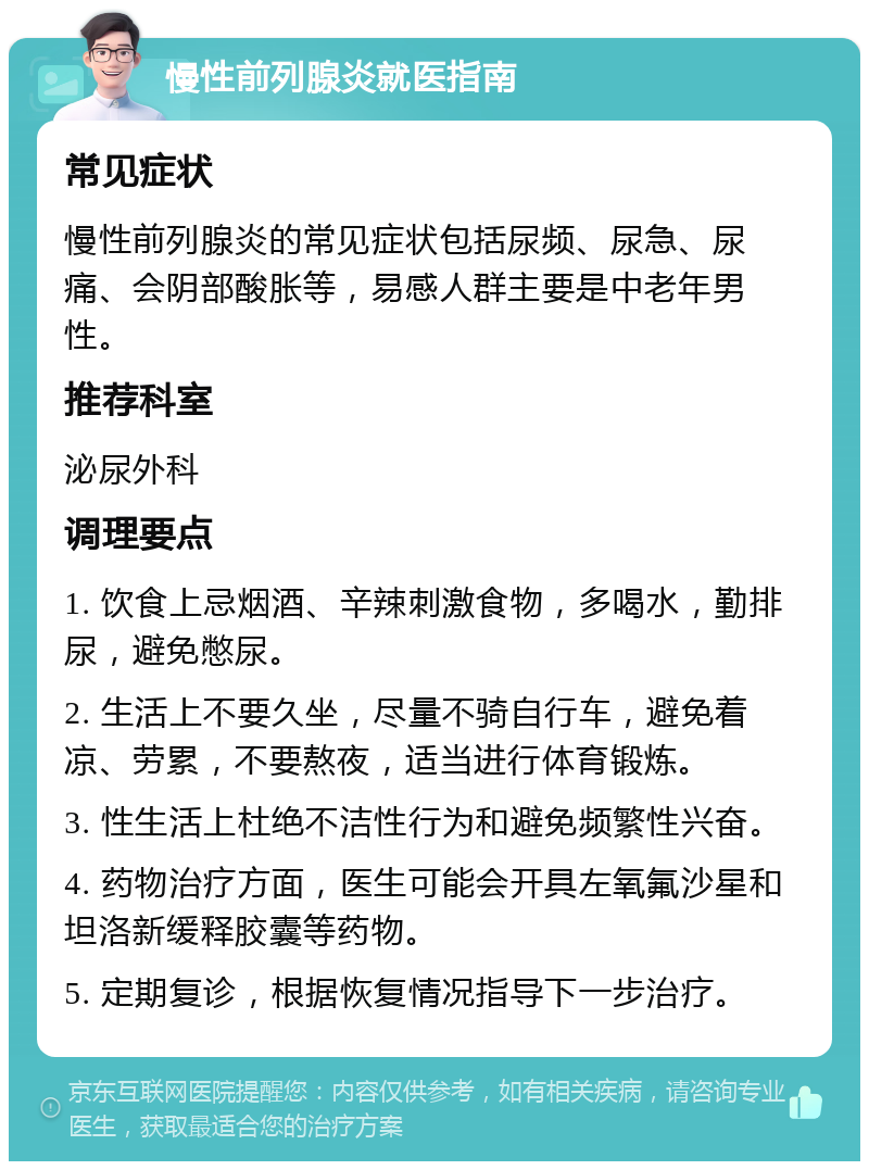 慢性前列腺炎就医指南 常见症状 慢性前列腺炎的常见症状包括尿频、尿急、尿痛、会阴部酸胀等，易感人群主要是中老年男性。 推荐科室 泌尿外科 调理要点 1. 饮食上忌烟酒、辛辣刺激食物，多喝水，勤排尿，避免憋尿。 2. 生活上不要久坐，尽量不骑自行车，避免着凉、劳累，不要熬夜，适当进行体育锻炼。 3. 性生活上杜绝不洁性行为和避免频繁性兴奋。 4. 药物治疗方面，医生可能会开具左氧氟沙星和坦洛新缓释胶囊等药物。 5. 定期复诊，根据恢复情况指导下一步治疗。