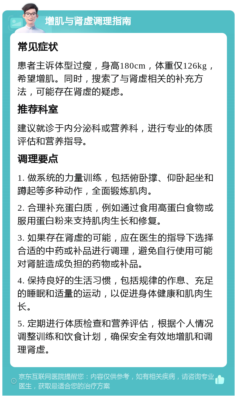 增肌与肾虚调理指南 常见症状 患者主诉体型过瘦，身高180cm，体重仅126kg，希望增肌。同时，搜索了与肾虚相关的补充方法，可能存在肾虚的疑虑。 推荐科室 建议就诊于内分泌科或营养科，进行专业的体质评估和营养指导。 调理要点 1. 做系统的力量训练，包括俯卧撑、仰卧起坐和蹲起等多种动作，全面锻炼肌肉。 2. 合理补充蛋白质，例如通过食用高蛋白食物或服用蛋白粉来支持肌肉生长和修复。 3. 如果存在肾虚的可能，应在医生的指导下选择合适的中药或补品进行调理，避免自行使用可能对肾脏造成负担的药物或补品。 4. 保持良好的生活习惯，包括规律的作息、充足的睡眠和适量的运动，以促进身体健康和肌肉生长。 5. 定期进行体质检查和营养评估，根据个人情况调整训练和饮食计划，确保安全有效地增肌和调理肾虚。