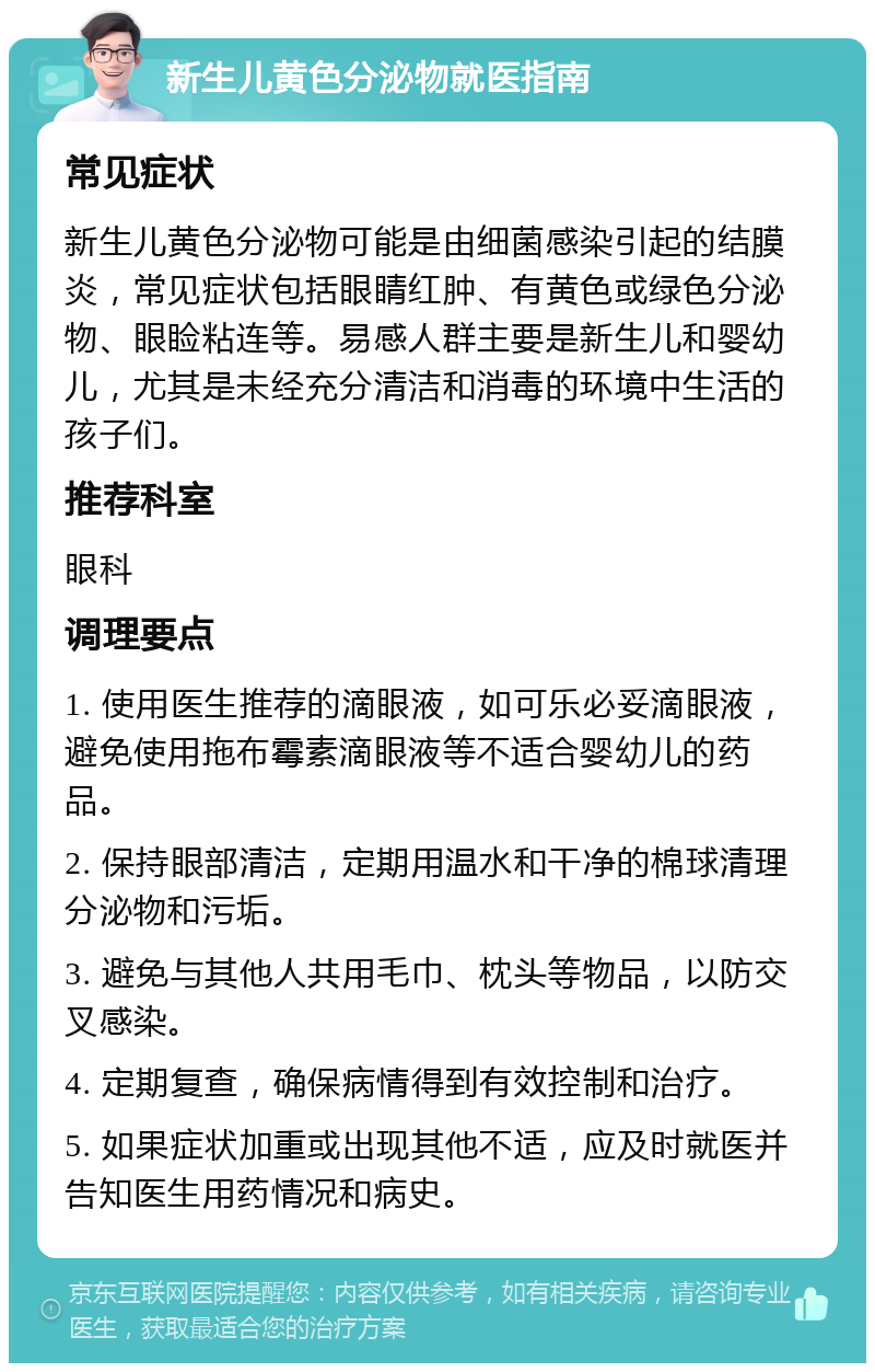 新生儿黄色分泌物就医指南 常见症状 新生儿黄色分泌物可能是由细菌感染引起的结膜炎，常见症状包括眼睛红肿、有黄色或绿色分泌物、眼睑粘连等。易感人群主要是新生儿和婴幼儿，尤其是未经充分清洁和消毒的环境中生活的孩子们。 推荐科室 眼科 调理要点 1. 使用医生推荐的滴眼液，如可乐必妥滴眼液，避免使用拖布霉素滴眼液等不适合婴幼儿的药品。 2. 保持眼部清洁，定期用温水和干净的棉球清理分泌物和污垢。 3. 避免与其他人共用毛巾、枕头等物品，以防交叉感染。 4. 定期复查，确保病情得到有效控制和治疗。 5. 如果症状加重或出现其他不适，应及时就医并告知医生用药情况和病史。