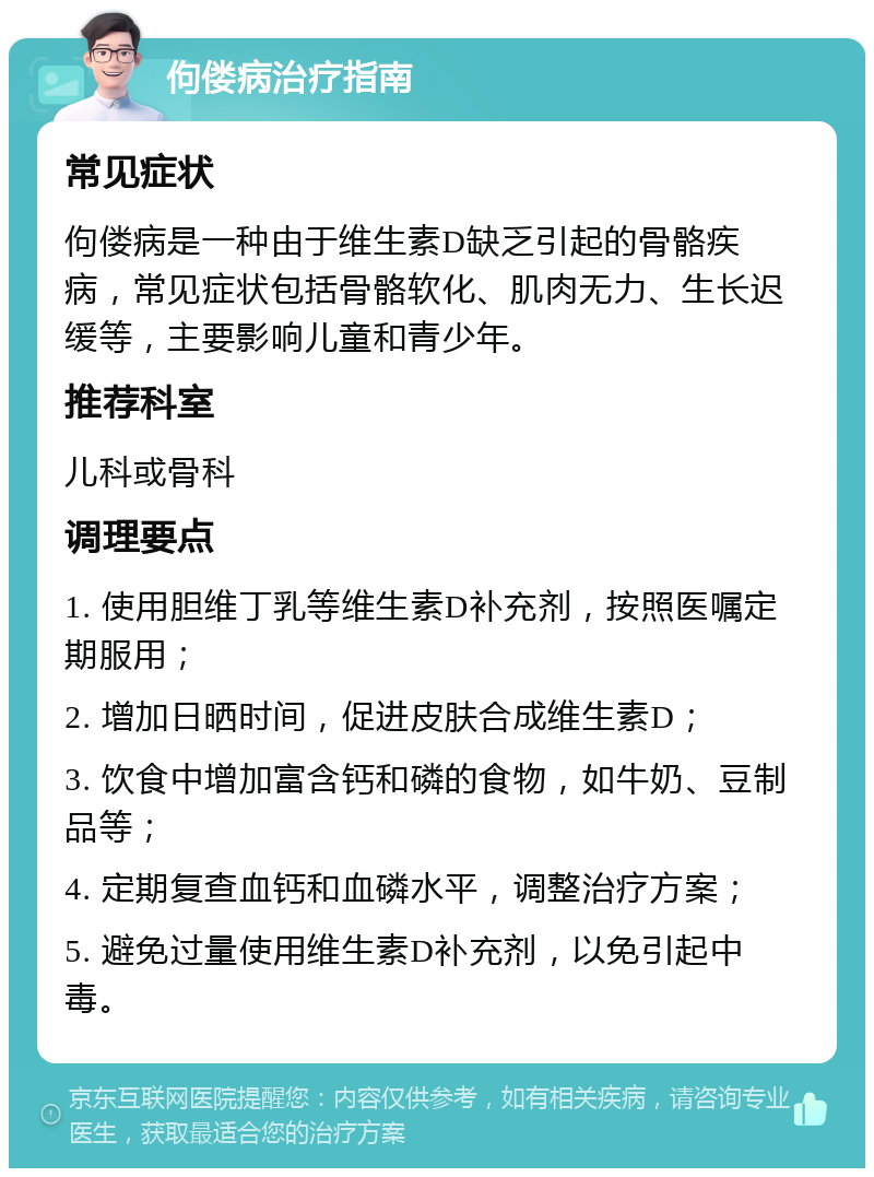 佝偻病治疗指南 常见症状 佝偻病是一种由于维生素D缺乏引起的骨骼疾病，常见症状包括骨骼软化、肌肉无力、生长迟缓等，主要影响儿童和青少年。 推荐科室 儿科或骨科 调理要点 1. 使用胆维丁乳等维生素D补充剂，按照医嘱定期服用； 2. 增加日晒时间，促进皮肤合成维生素D； 3. 饮食中增加富含钙和磷的食物，如牛奶、豆制品等； 4. 定期复查血钙和血磷水平，调整治疗方案； 5. 避免过量使用维生素D补充剂，以免引起中毒。