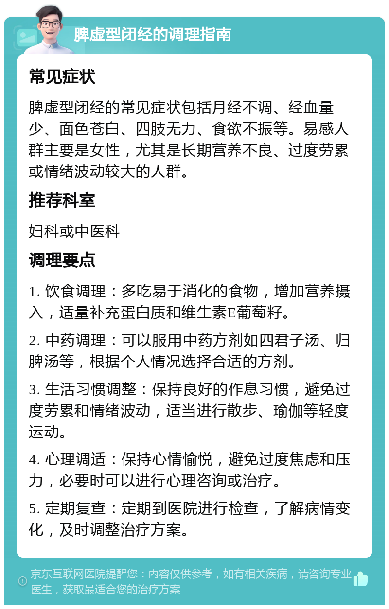 脾虚型闭经的调理指南 常见症状 脾虚型闭经的常见症状包括月经不调、经血量少、面色苍白、四肢无力、食欲不振等。易感人群主要是女性，尤其是长期营养不良、过度劳累或情绪波动较大的人群。 推荐科室 妇科或中医科 调理要点 1. 饮食调理：多吃易于消化的食物，增加营养摄入，适量补充蛋白质和维生素E葡萄籽。 2. 中药调理：可以服用中药方剂如四君子汤、归脾汤等，根据个人情况选择合适的方剂。 3. 生活习惯调整：保持良好的作息习惯，避免过度劳累和情绪波动，适当进行散步、瑜伽等轻度运动。 4. 心理调适：保持心情愉悦，避免过度焦虑和压力，必要时可以进行心理咨询或治疗。 5. 定期复查：定期到医院进行检查，了解病情变化，及时调整治疗方案。