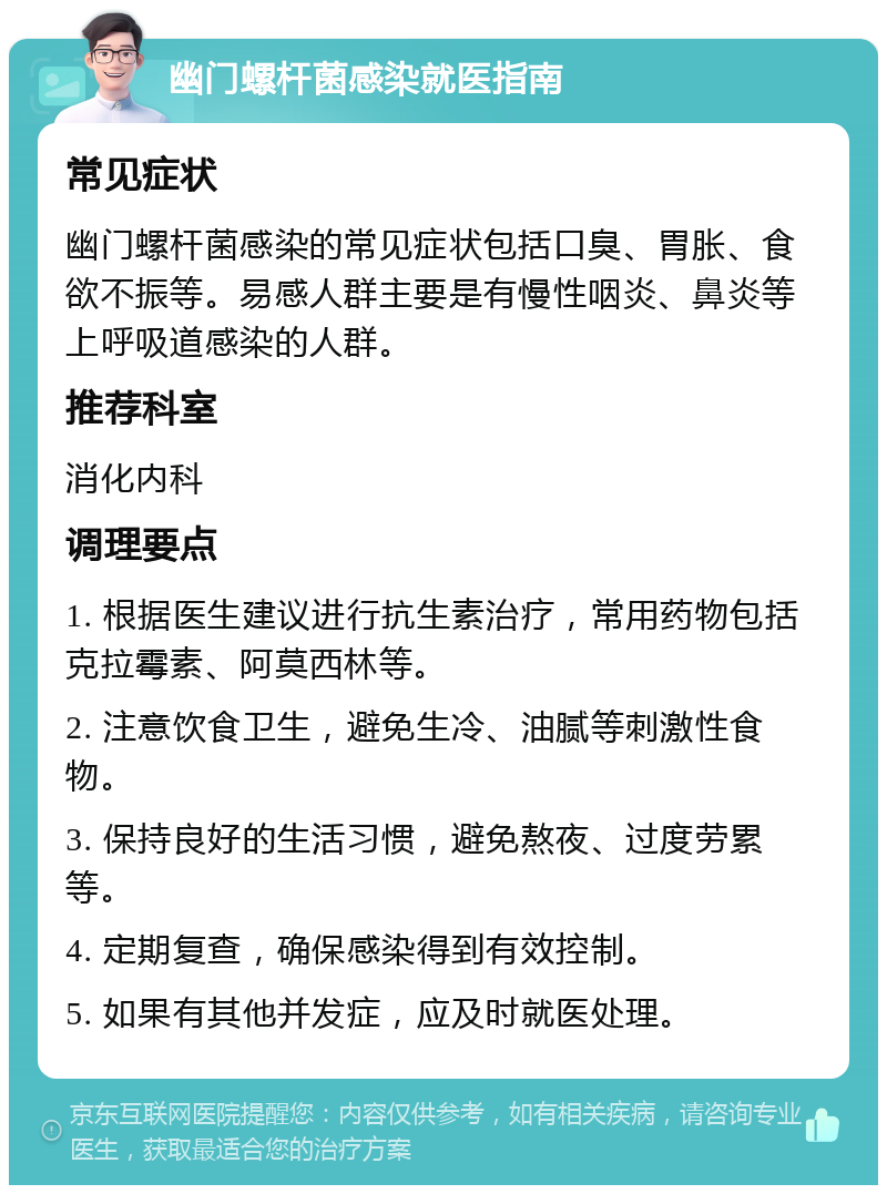 幽门螺杆菌感染就医指南 常见症状 幽门螺杆菌感染的常见症状包括口臭、胃胀、食欲不振等。易感人群主要是有慢性咽炎、鼻炎等上呼吸道感染的人群。 推荐科室 消化内科 调理要点 1. 根据医生建议进行抗生素治疗，常用药物包括克拉霉素、阿莫西林等。 2. 注意饮食卫生，避免生冷、油腻等刺激性食物。 3. 保持良好的生活习惯，避免熬夜、过度劳累等。 4. 定期复查，确保感染得到有效控制。 5. 如果有其他并发症，应及时就医处理。