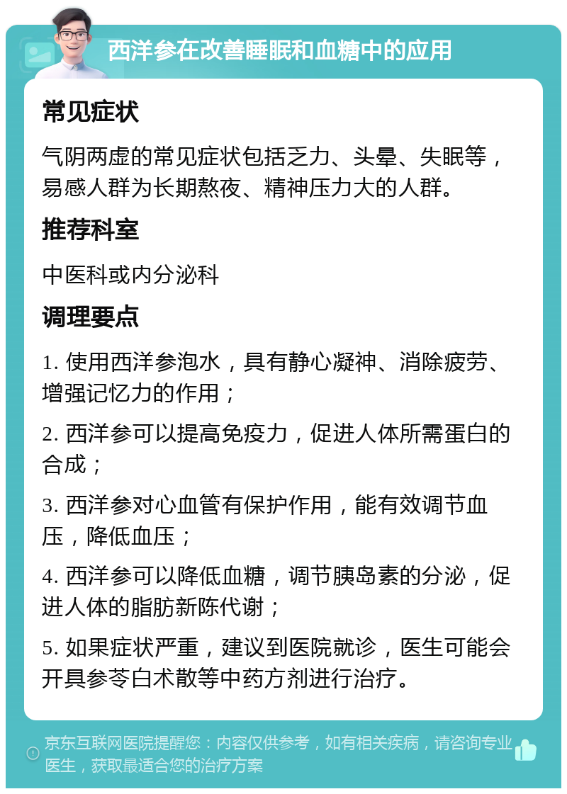 西洋参在改善睡眠和血糖中的应用 常见症状 气阴两虚的常见症状包括乏力、头晕、失眠等，易感人群为长期熬夜、精神压力大的人群。 推荐科室 中医科或内分泌科 调理要点 1. 使用西洋参泡水，具有静心凝神、消除疲劳、增强记忆力的作用； 2. 西洋参可以提高免疫力，促进人体所需蛋白的合成； 3. 西洋参对心血管有保护作用，能有效调节血压，降低血压； 4. 西洋参可以降低血糖，调节胰岛素的分泌，促进人体的脂肪新陈代谢； 5. 如果症状严重，建议到医院就诊，医生可能会开具参苓白术散等中药方剂进行治疗。