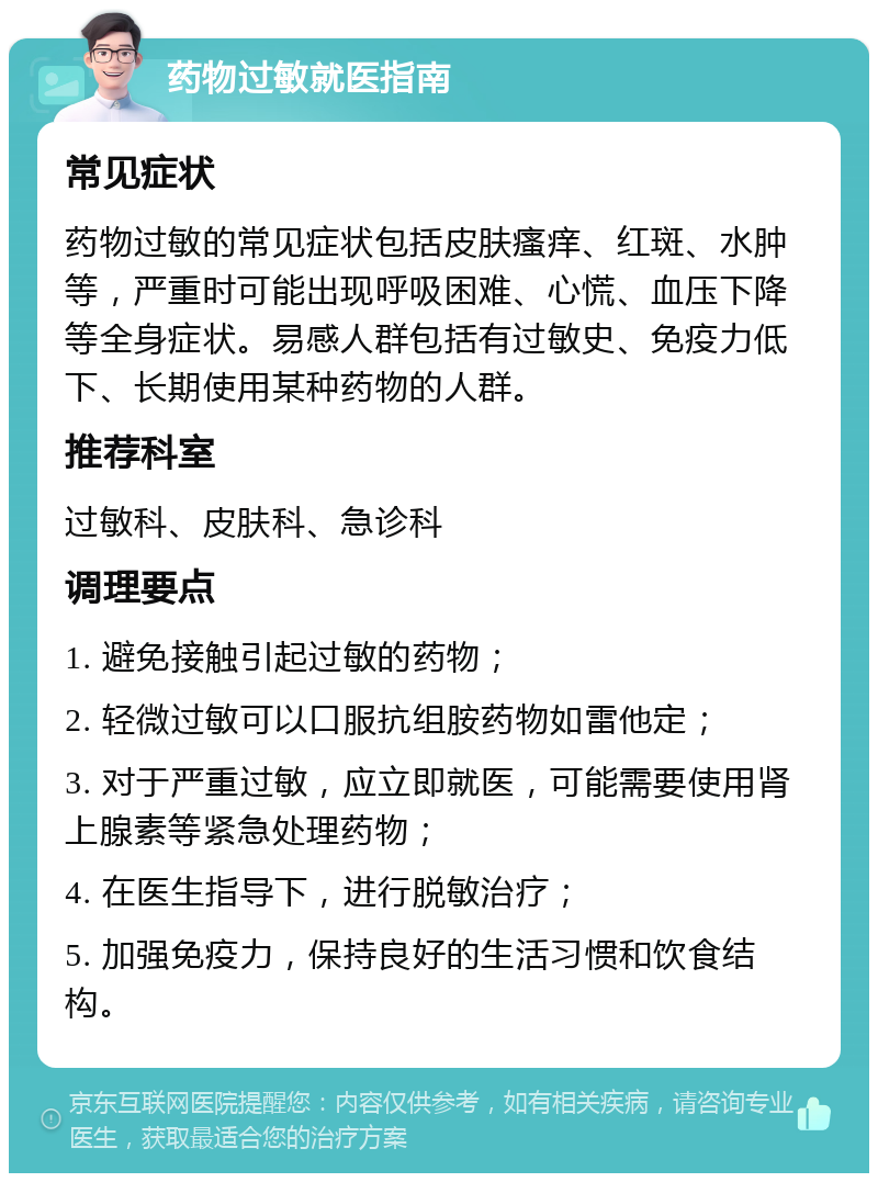 药物过敏就医指南 常见症状 药物过敏的常见症状包括皮肤瘙痒、红斑、水肿等，严重时可能出现呼吸困难、心慌、血压下降等全身症状。易感人群包括有过敏史、免疫力低下、长期使用某种药物的人群。 推荐科室 过敏科、皮肤科、急诊科 调理要点 1. 避免接触引起过敏的药物； 2. 轻微过敏可以口服抗组胺药物如雷他定； 3. 对于严重过敏，应立即就医，可能需要使用肾上腺素等紧急处理药物； 4. 在医生指导下，进行脱敏治疗； 5. 加强免疫力，保持良好的生活习惯和饮食结构。