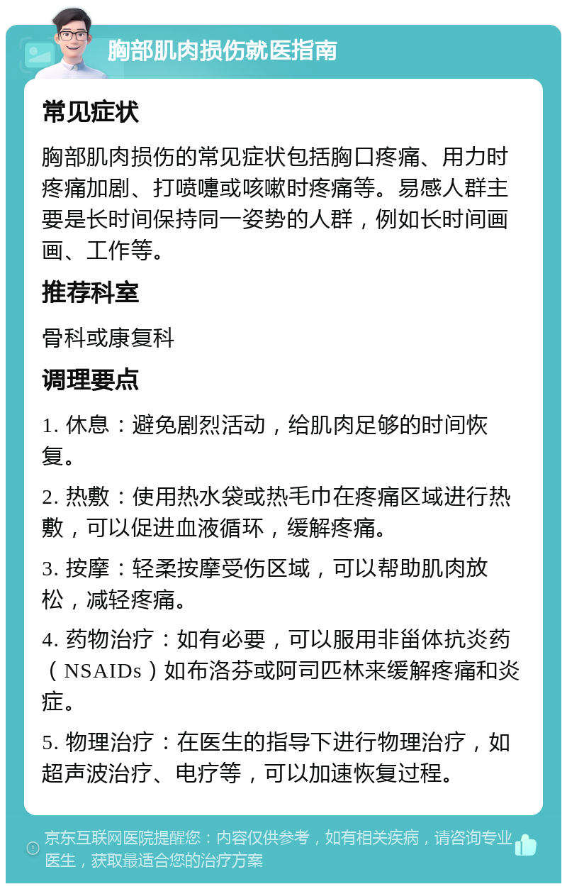 胸部肌肉损伤就医指南 常见症状 胸部肌肉损伤的常见症状包括胸口疼痛、用力时疼痛加剧、打喷嚏或咳嗽时疼痛等。易感人群主要是长时间保持同一姿势的人群，例如长时间画画、工作等。 推荐科室 骨科或康复科 调理要点 1. 休息：避免剧烈活动，给肌肉足够的时间恢复。 2. 热敷：使用热水袋或热毛巾在疼痛区域进行热敷，可以促进血液循环，缓解疼痛。 3. 按摩：轻柔按摩受伤区域，可以帮助肌肉放松，减轻疼痛。 4. 药物治疗：如有必要，可以服用非甾体抗炎药（NSAIDs）如布洛芬或阿司匹林来缓解疼痛和炎症。 5. 物理治疗：在医生的指导下进行物理治疗，如超声波治疗、电疗等，可以加速恢复过程。