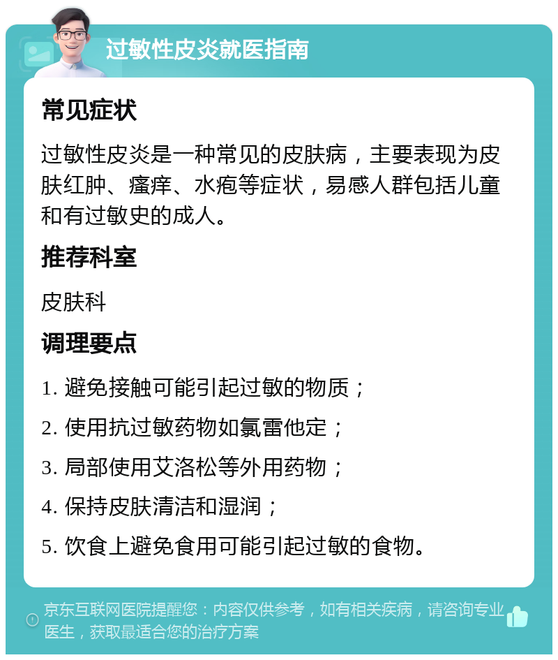 过敏性皮炎就医指南 常见症状 过敏性皮炎是一种常见的皮肤病，主要表现为皮肤红肿、瘙痒、水疱等症状，易感人群包括儿童和有过敏史的成人。 推荐科室 皮肤科 调理要点 1. 避免接触可能引起过敏的物质； 2. 使用抗过敏药物如氯雷他定； 3. 局部使用艾洛松等外用药物； 4. 保持皮肤清洁和湿润； 5. 饮食上避免食用可能引起过敏的食物。