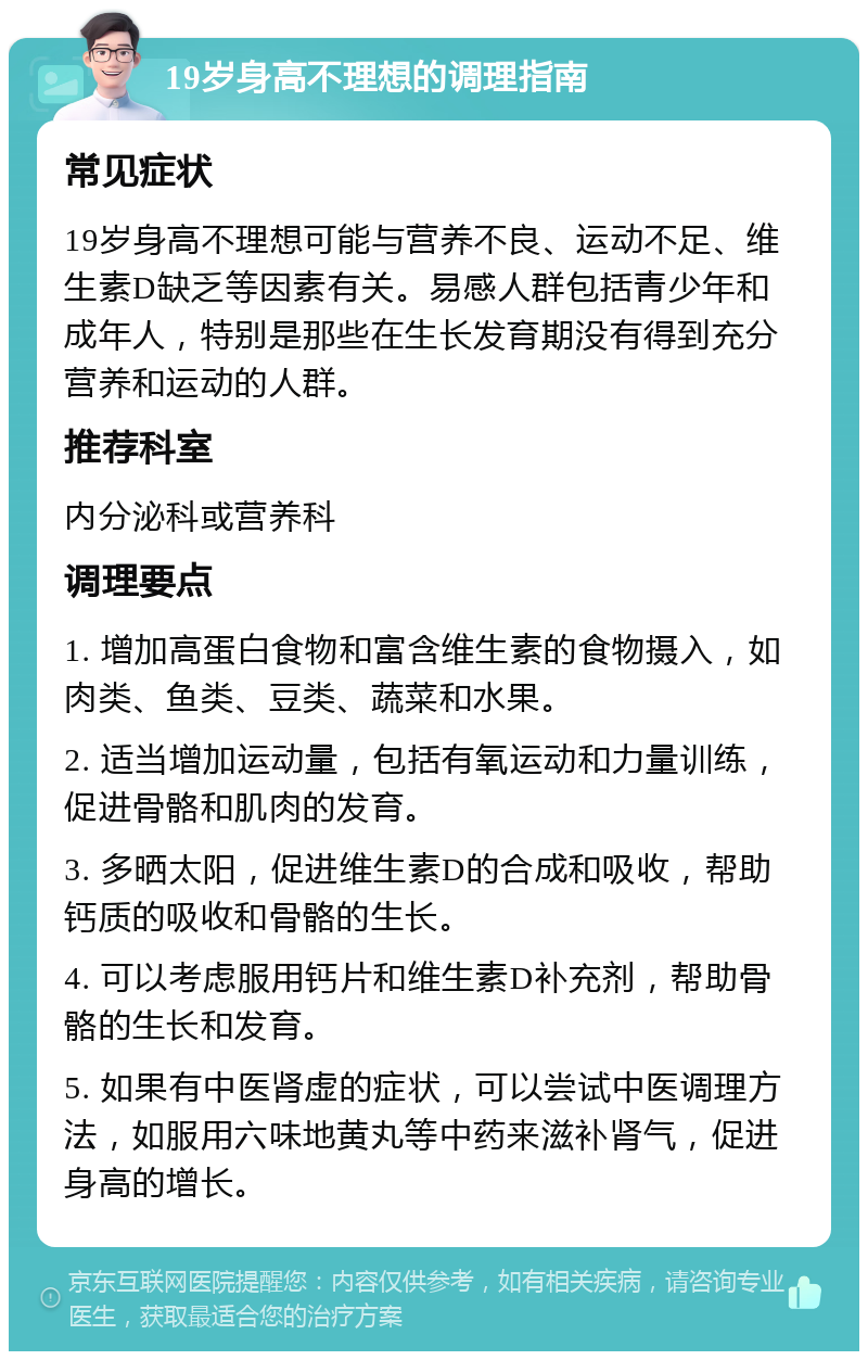 19岁身高不理想的调理指南 常见症状 19岁身高不理想可能与营养不良、运动不足、维生素D缺乏等因素有关。易感人群包括青少年和成年人，特别是那些在生长发育期没有得到充分营养和运动的人群。 推荐科室 内分泌科或营养科 调理要点 1. 增加高蛋白食物和富含维生素的食物摄入，如肉类、鱼类、豆类、蔬菜和水果。 2. 适当增加运动量，包括有氧运动和力量训练，促进骨骼和肌肉的发育。 3. 多晒太阳，促进维生素D的合成和吸收，帮助钙质的吸收和骨骼的生长。 4. 可以考虑服用钙片和维生素D补充剂，帮助骨骼的生长和发育。 5. 如果有中医肾虚的症状，可以尝试中医调理方法，如服用六味地黄丸等中药来滋补肾气，促进身高的增长。