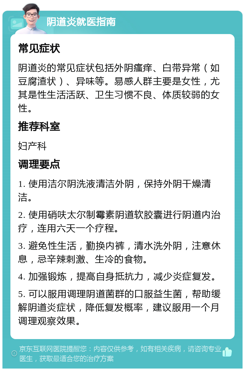 阴道炎就医指南 常见症状 阴道炎的常见症状包括外阴瘙痒、白带异常（如豆腐渣状）、异味等。易感人群主要是女性，尤其是性生活活跃、卫生习惯不良、体质较弱的女性。 推荐科室 妇产科 调理要点 1. 使用洁尔阴洗液清洁外阴，保持外阴干燥清洁。 2. 使用硝呋太尔制霉素阴道软胶囊进行阴道内治疗，连用六天一个疗程。 3. 避免性生活，勤换内裤，清水洗外阴，注意休息，忌辛辣刺激、生冷的食物。 4. 加强锻炼，提高自身抵抗力，减少炎症复发。 5. 可以服用调理阴道菌群的口服益生菌，帮助缓解阴道炎症状，降低复发概率，建议服用一个月调理观察效果。