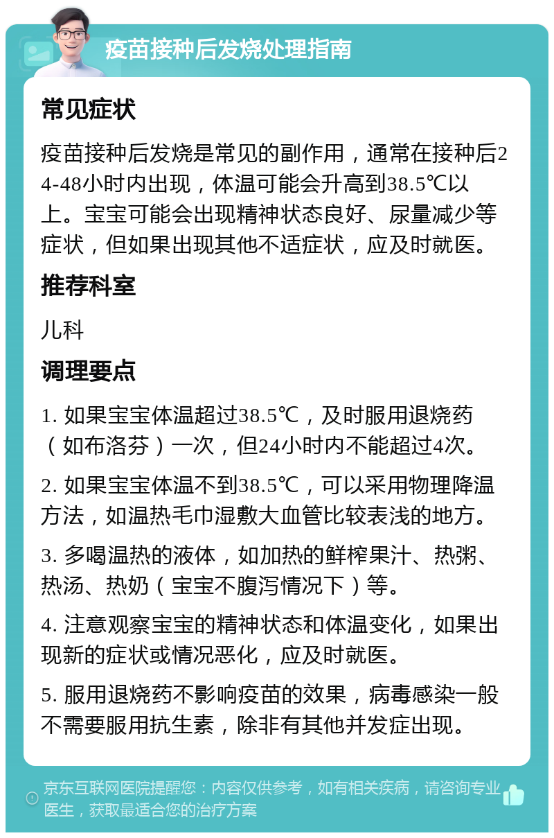 疫苗接种后发烧处理指南 常见症状 疫苗接种后发烧是常见的副作用，通常在接种后24-48小时内出现，体温可能会升高到38.5℃以上。宝宝可能会出现精神状态良好、尿量减少等症状，但如果出现其他不适症状，应及时就医。 推荐科室 儿科 调理要点 1. 如果宝宝体温超过38.5℃，及时服用退烧药（如布洛芬）一次，但24小时内不能超过4次。 2. 如果宝宝体温不到38.5℃，可以采用物理降温方法，如温热毛巾湿敷大血管比较表浅的地方。 3. 多喝温热的液体，如加热的鲜榨果汁、热粥、热汤、热奶（宝宝不腹泻情况下）等。 4. 注意观察宝宝的精神状态和体温变化，如果出现新的症状或情况恶化，应及时就医。 5. 服用退烧药不影响疫苗的效果，病毒感染一般不需要服用抗生素，除非有其他并发症出现。