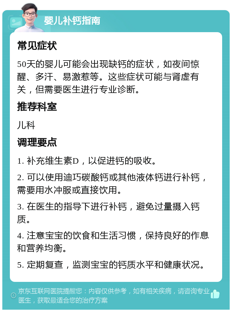 婴儿补钙指南 常见症状 50天的婴儿可能会出现缺钙的症状，如夜间惊醒、多汗、易激惹等。这些症状可能与肾虚有关，但需要医生进行专业诊断。 推荐科室 儿科 调理要点 1. 补充维生素D，以促进钙的吸收。 2. 可以使用迪巧碳酸钙或其他液体钙进行补钙，需要用水冲服或直接饮用。 3. 在医生的指导下进行补钙，避免过量摄入钙质。 4. 注意宝宝的饮食和生活习惯，保持良好的作息和营养均衡。 5. 定期复查，监测宝宝的钙质水平和健康状况。