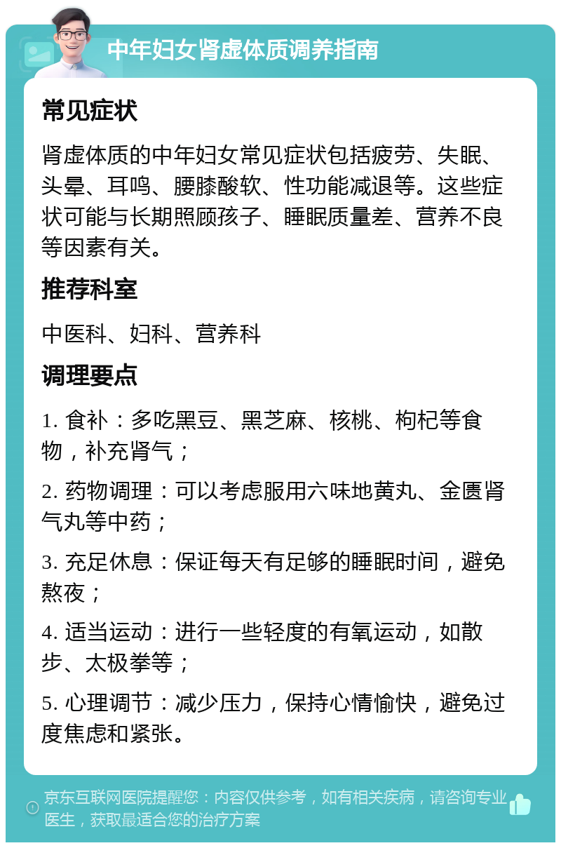 中年妇女肾虚体质调养指南 常见症状 肾虚体质的中年妇女常见症状包括疲劳、失眠、头晕、耳鸣、腰膝酸软、性功能减退等。这些症状可能与长期照顾孩子、睡眠质量差、营养不良等因素有关。 推荐科室 中医科、妇科、营养科 调理要点 1. 食补：多吃黑豆、黑芝麻、核桃、枸杞等食物，补充肾气； 2. 药物调理：可以考虑服用六味地黄丸、金匮肾气丸等中药； 3. 充足休息：保证每天有足够的睡眠时间，避免熬夜； 4. 适当运动：进行一些轻度的有氧运动，如散步、太极拳等； 5. 心理调节：减少压力，保持心情愉快，避免过度焦虑和紧张。