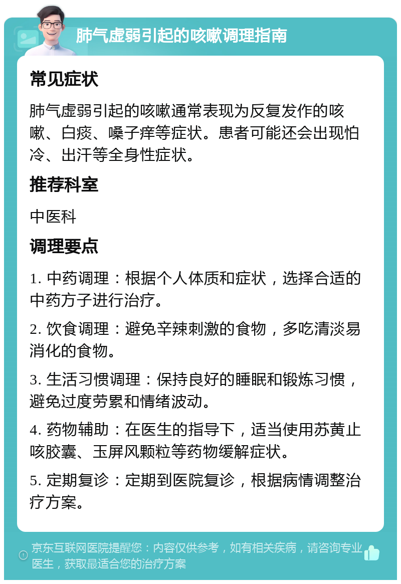 肺气虚弱引起的咳嗽调理指南 常见症状 肺气虚弱引起的咳嗽通常表现为反复发作的咳嗽、白痰、嗓子痒等症状。患者可能还会出现怕冷、出汗等全身性症状。 推荐科室 中医科 调理要点 1. 中药调理：根据个人体质和症状，选择合适的中药方子进行治疗。 2. 饮食调理：避免辛辣刺激的食物，多吃清淡易消化的食物。 3. 生活习惯调理：保持良好的睡眠和锻炼习惯，避免过度劳累和情绪波动。 4. 药物辅助：在医生的指导下，适当使用苏黄止咳胶囊、玉屏风颗粒等药物缓解症状。 5. 定期复诊：定期到医院复诊，根据病情调整治疗方案。