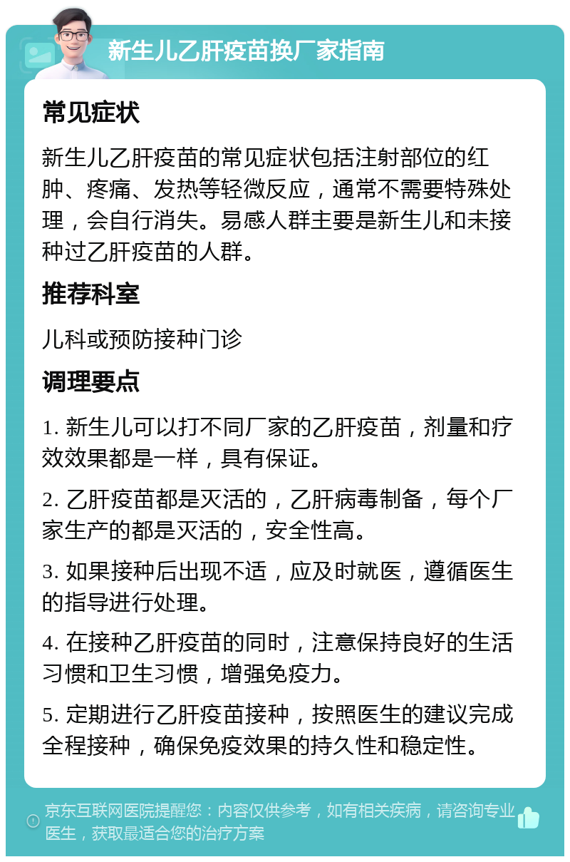 新生儿乙肝疫苗换厂家指南 常见症状 新生儿乙肝疫苗的常见症状包括注射部位的红肿、疼痛、发热等轻微反应，通常不需要特殊处理，会自行消失。易感人群主要是新生儿和未接种过乙肝疫苗的人群。 推荐科室 儿科或预防接种门诊 调理要点 1. 新生儿可以打不同厂家的乙肝疫苗，剂量和疗效效果都是一样，具有保证。 2. 乙肝疫苗都是灭活的，乙肝病毒制备，每个厂家生产的都是灭活的，安全性高。 3. 如果接种后出现不适，应及时就医，遵循医生的指导进行处理。 4. 在接种乙肝疫苗的同时，注意保持良好的生活习惯和卫生习惯，增强免疫力。 5. 定期进行乙肝疫苗接种，按照医生的建议完成全程接种，确保免疫效果的持久性和稳定性。