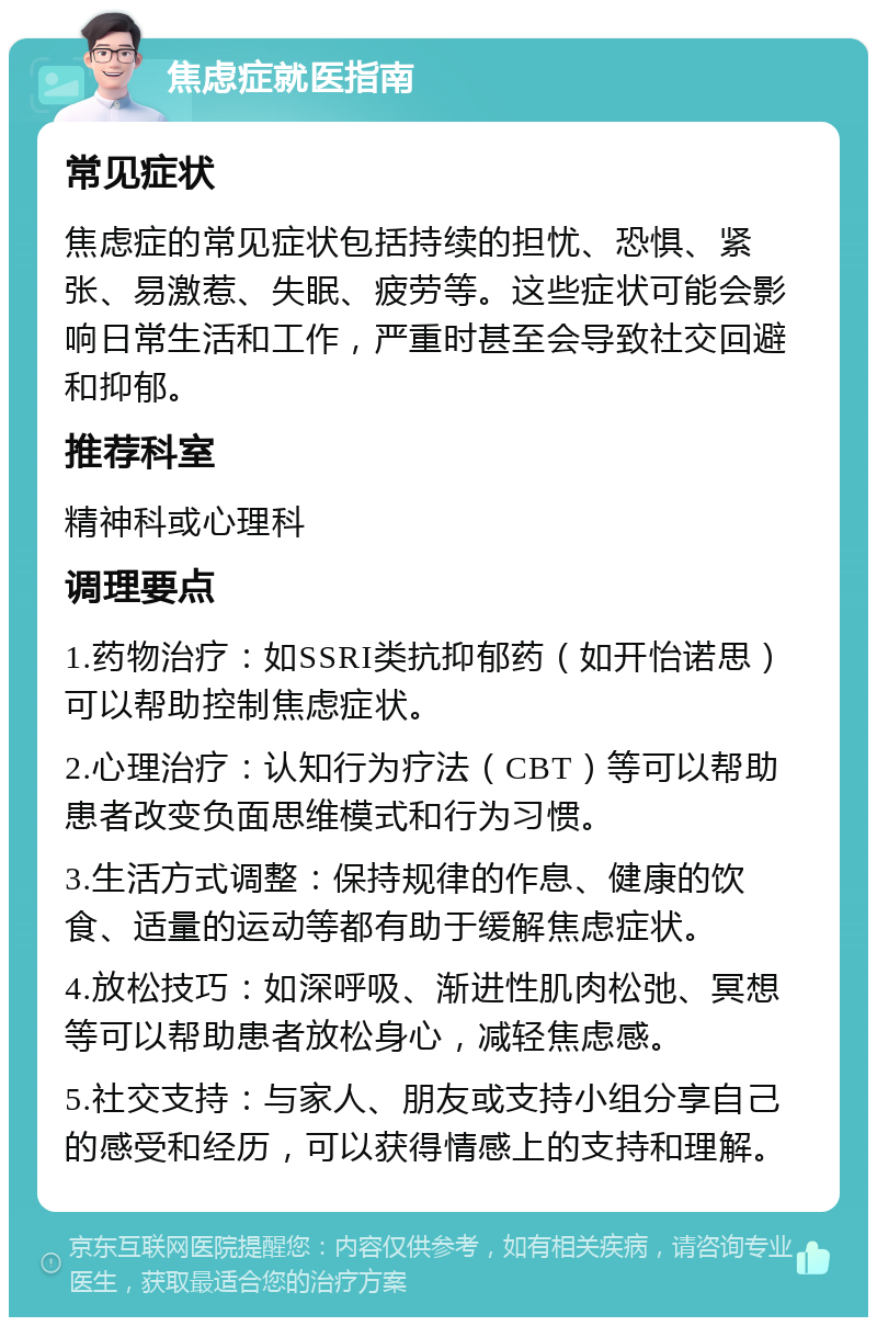 焦虑症就医指南 常见症状 焦虑症的常见症状包括持续的担忧、恐惧、紧张、易激惹、失眠、疲劳等。这些症状可能会影响日常生活和工作，严重时甚至会导致社交回避和抑郁。 推荐科室 精神科或心理科 调理要点 1.药物治疗：如SSRI类抗抑郁药（如开怡诺思）可以帮助控制焦虑症状。 2.心理治疗：认知行为疗法（CBT）等可以帮助患者改变负面思维模式和行为习惯。 3.生活方式调整：保持规律的作息、健康的饮食、适量的运动等都有助于缓解焦虑症状。 4.放松技巧：如深呼吸、渐进性肌肉松弛、冥想等可以帮助患者放松身心，减轻焦虑感。 5.社交支持：与家人、朋友或支持小组分享自己的感受和经历，可以获得情感上的支持和理解。